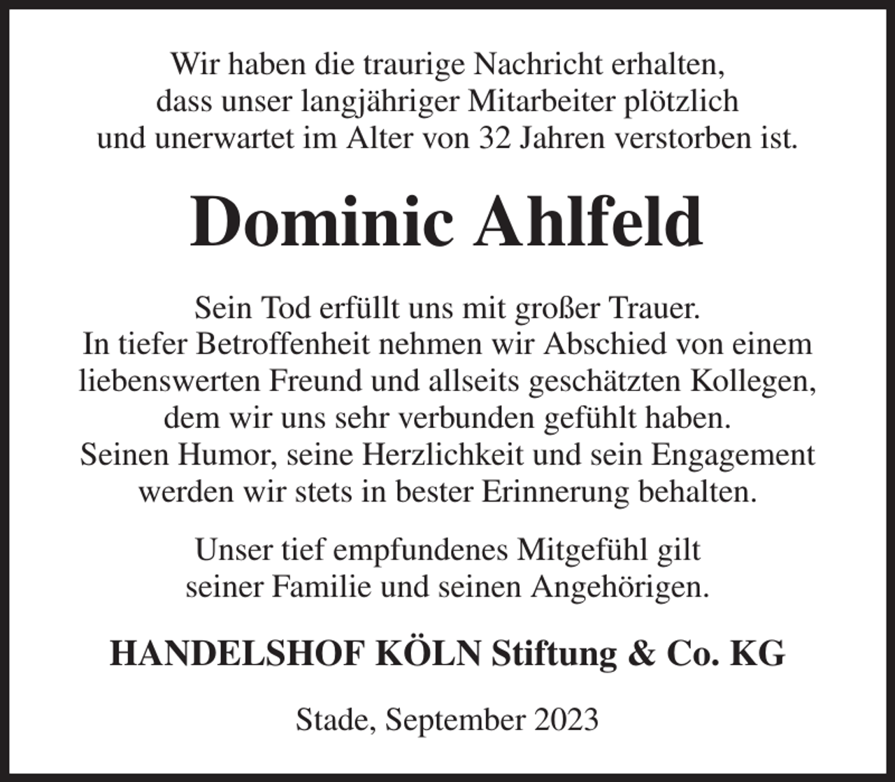 <p>Wir haben die traurige Nachricht erhalten,<br />dass unser langjähriger Mitarbeiter plötzlich<br />und unerwartet im Alter von 32 Jahren verstorben ist.<br />Dominic Ahlfeld<br />Sein Tod erfüllt uns mit großer Trauer.<br />In tiefer Betroffenheit nehmen wir Abschied von einem liebenswerten Freund und allseits geschätzten Kollegen, dem wir uns sehr verbunden gefühlt haben.<br />Seinen Humor, seine Herzlichkeit und sein Engagement werden wir stets in bester Erinnerung behalten.<br />Unser tief empfundenes Mitgefühl gilt<br />seiner Familie und seinen Angehörigen.<br />HANDELSHOF KÖLN Stiftung &amp; Co. KG<br />Stade, September 2023</p>