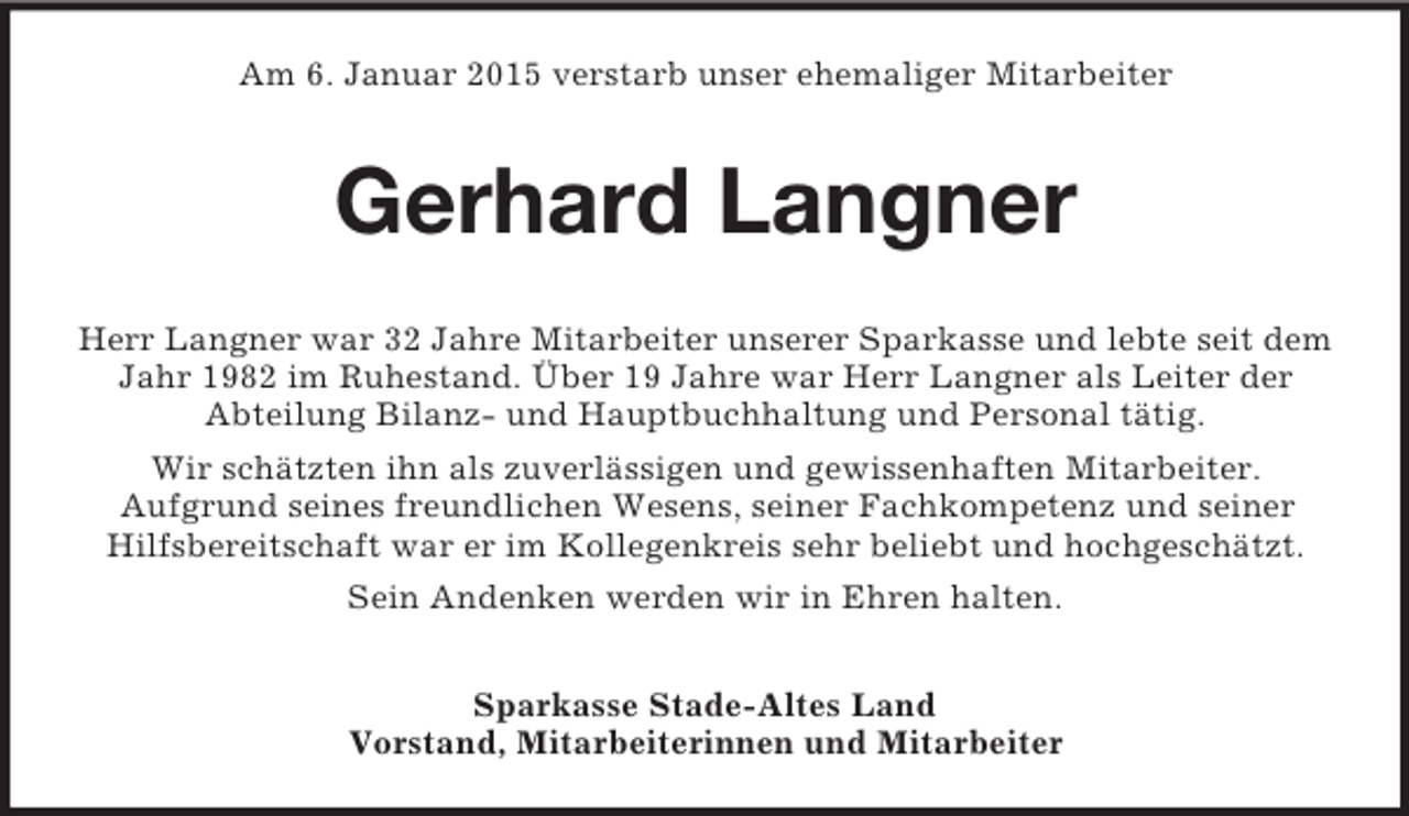 <p>Am 6. Januar 2015 verstarb unser ehemaliger Mitarbeiter<br />Gerhard Langner<br />Herr Langner war 32 Jahre Mitarbeiter unserer Sparkasse und lebte seit dem Jahr 1982 im Ruhestand. Über 19 Jahre war Herr Langner als Leiter der<br />Abteilung Bilanz- und Hauptbuchhaltung und Personal tätig.<br />Wir schätzten ihn als zuverlässigen und gewissenhaften Mitarbeiter.<br />Aufgrund seines freundlichen Wesens, seiner Fachkompetenz und seiner<br />Hilfsbereitschaft war er im Kollegenkreis sehr beliebt und hochgeschätzt.<br />Sein Andenken werden wir in Ehren halten.<br />Sparkasse Stade-Altes Land<br />Vorstand, Mitarbeiterinnen und Mitarbeiter</p>