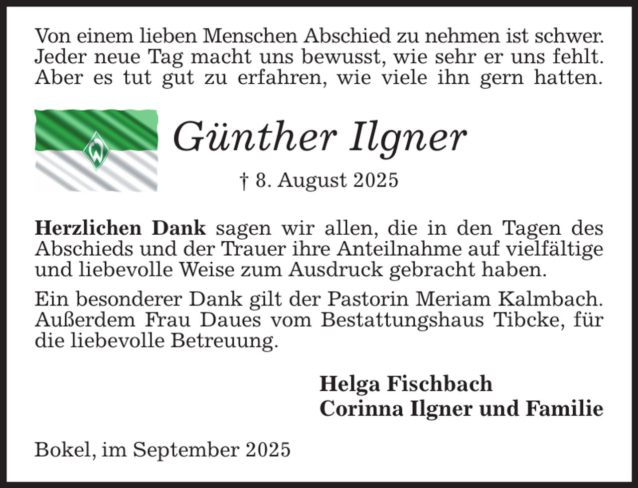 <p>Von einem lieben Menschen Abschied zu nehmen ist schwer. Jeder neue Tag macht uns bewusst, wie sehr er uns fehlt. Aber es tut gut zu erfahren, wie viele ihn gern hatten.<br />Günther Ilgner<br />† 8. August 2025<br />Herzlichen Dank sagen wir allen, die in den Tagen des Abschieds und der Trauer ihre Anteilnahme auf vielfältige und liebevolle Weise zum Ausdruck gebracht haben.<br />Ein besonderer Dank gilt der Pastorin Meriam Kalmbach.<br />Außerdem Frau Daues vom Bestattungshaus Tibcke, für die liebevolle Betreuung.<br />Helga Fischbach<br />Corinna Ilgner und Familie<br />Bokel, im September 2025</p>