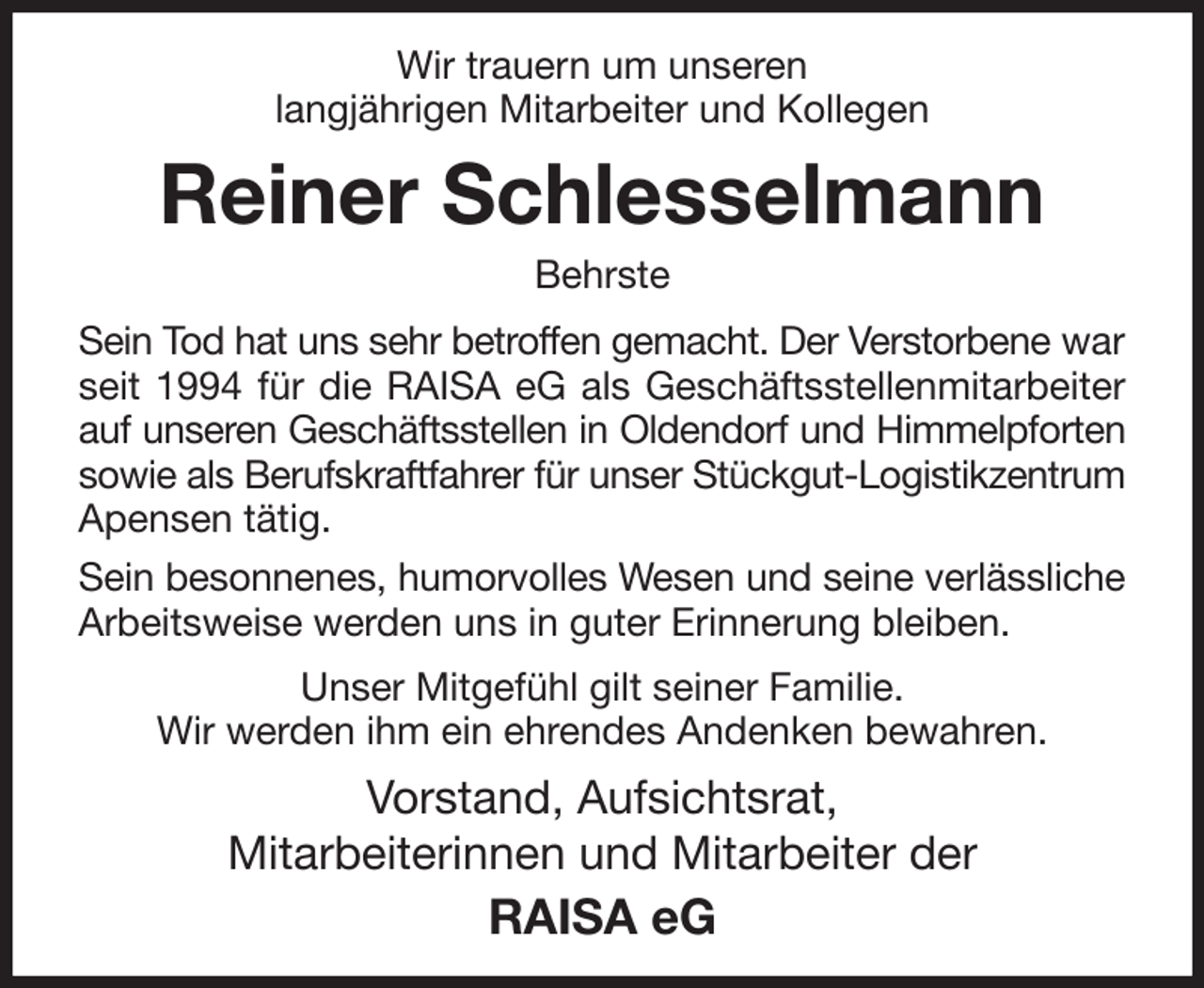 <p>Wir trauern um unseren<br />langjährigen Mitarbeiter und Kollegen<br />Reiner Schlesselmann<br />Behrste<br />Sein Tod hat uns sehr betroffen gemacht. Der Verstorbene war seit 1994 für die RAISA eG als Geschäftsstellenmitarbeiter auf unseren Geschäftsstellen in Oldendorf und Himmelpforten sowie als Berufskraftfahrer für unser Stückgut-Logistikzentrum Apensen tätig.<br />Sein besonnenes, humorvolles Wesen und seine verlässliche Arbeitsweise werden uns in guter Erinnerung bleiben.<br />Unser Mitgefühl gilt seiner Familie.<br />Wir werden ihm ein ehrendes Andenken bewahren.<br />Vorstand, Aufsichtsrat,<br />Mitarbeiterinnen und Mitarbeiter der<br />RAISA eG</p>
