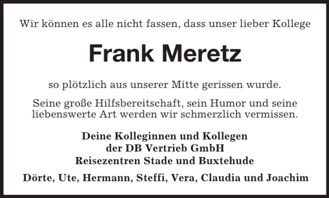 <p>Wir können es alle nicht fassen, dass unser lieber Kollege</p><p>Frank Meretz<br />so plötzlich aus unserer Mitte gerissen wurde.<br />Seine große Hilfsbereitschaft, sein Humor und seine<br />liebenswerte Art werden wir schmerzlich vermissen.<br />Deine Kolleginnen und Kollegen<br />der DB Vertrieb GmbH<br />Reisezentren Stade und Buxtehude<br />Dörte, Ute, Hermann, Steffi, Vera, Claudia und Joachim</p>