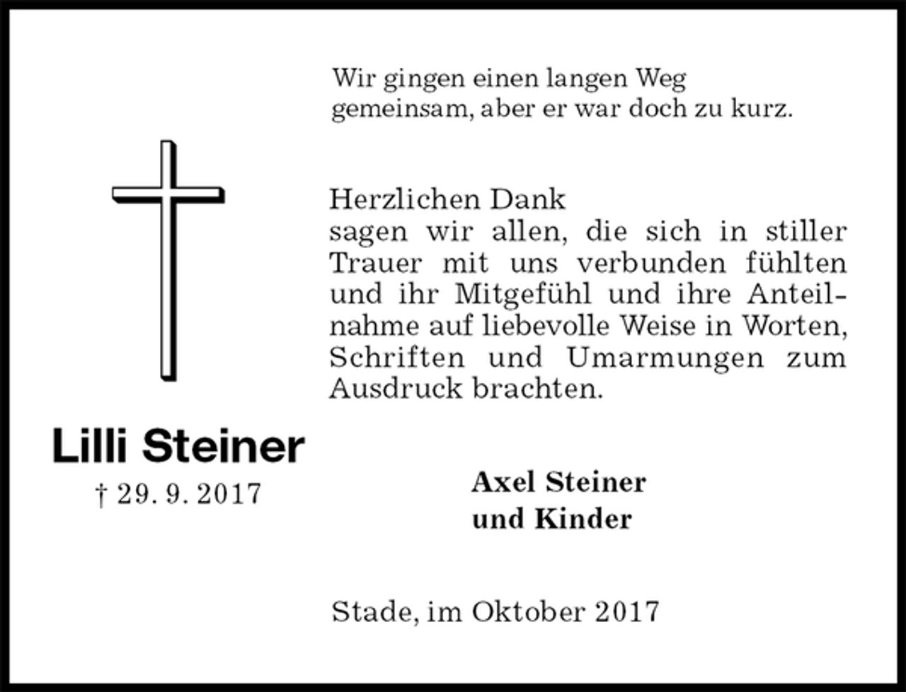 <p>Wir gingen einen langen Weg<br />gemeinsam, aber er war doch zu kurz.<br />Herzlichen Dank<br />sagen wir allen, die sich in stiller Trauer mit uns verbunden fühlten und ihr Mitgefühl und ihre Anteilnahme auf liebevolle Weise in Worten, Schriften und Umarmungen zum Ausdruck brachten.<br />Axel Steiner<br />und Kinder<br />Stade, im Oktober 2017<br />Lilli Steiner<br />† 29. 9. 2017</p>