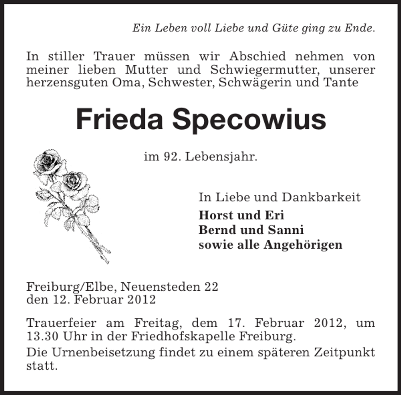 <p>Ein Leben voll Liebe und Güte ging zu Ende.</p><p>In stiller Trauer müssen wir Abschied nehmen von<br />meiner lieben Mutter und Schwiegermutter, unserer<br />herzensguten Oma, Schwester, Schwägerin und Tante</p><p>Frieda Specowius<br />im 92. Lebensjahr.<br />In Liebe und Dankbarkeit<br />Horst und Eri<br />Bernd und Sanni<br />sowie alle Angehörigen<br />Freiburg/Elbe, Neuensteden 22<br />den 12. Februar 2012<br />Trauerfeier am Freitag, dem 17. Februar 2012, um<br />13.30 Uhr in der Friedhofskapelle Freiburg.<br />Die Urnenbeisetzung findet zu einem späteren Zeitpunkt<br />statt.</p>