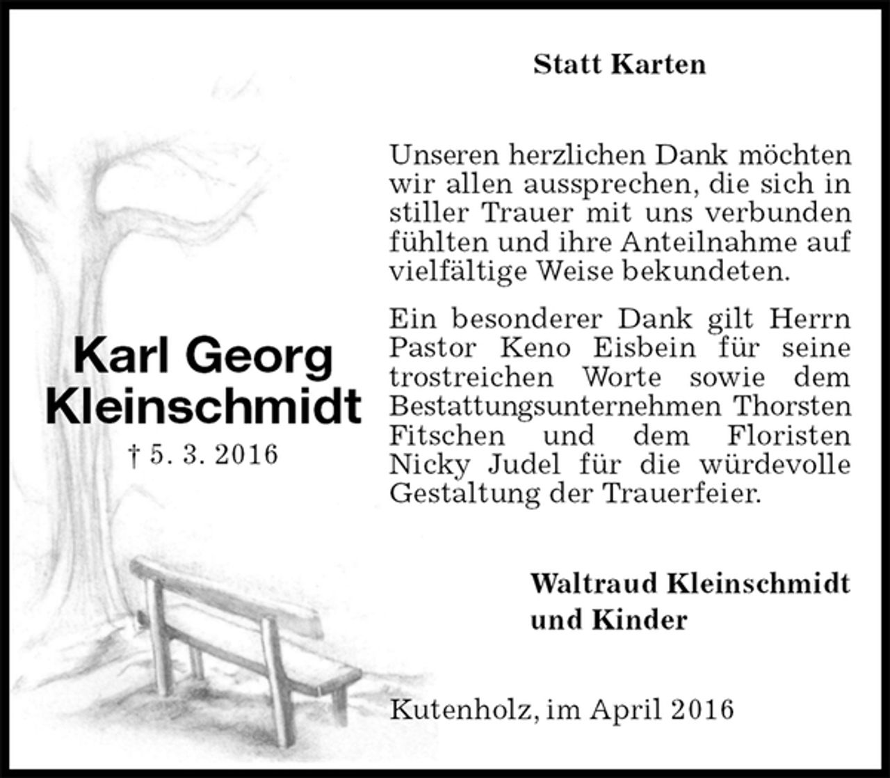 <p>Statt Karten<br />Unseren herzlichen Dank möchten<br />wir allen aussprechen, die sich in stiller Trauer mit uns verbunden fühlten und ihre Anteilnahme auf vielfältige Weise bekundeten.<br />Ein besonderer Dank gilt Herrn Pastor Keno Eisbein für seine trostreichen Worte sowie dem<br />Bestattungsunternehmen Thorsten<br />Fitschen und dem Floristen<br />Nicky Judel für die würdevolle Gestaltung der Trauerfeier.<br />Waltraud Kleinschmidt<br />und Kinder<br />Kutenholz, im April 2016<br />Karl Georg Kleinschmidt<br />† 5. 3. 2016</p>