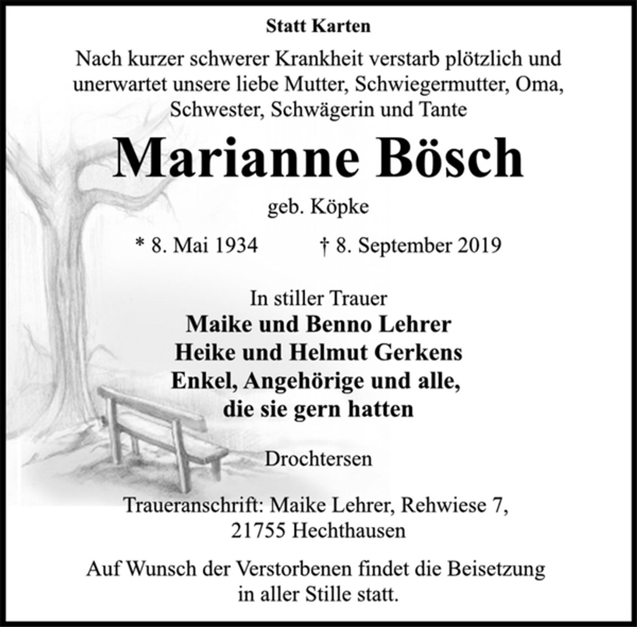 <p>Statt Karten<br />Nach kurzer schwerer Krankheit verstarb plötzlich und<br />unerwartet unsere liebe Mutter, Schwiegermutter, Oma,<br />Schwester, Schwägerin und Tante<br />Marianne Bösch<br />geb. Köpke<br />* 8. Mai 1934 † 8. September 2019<br />In stiller Trauer<br />Maike und Benno Lehrer<br />Heike und Helmut Gerkens<br />Enkel, Angehörige und alle,<br />die sie gern hatten<br />Drochtersen<br />Traueranschrift: Maike Lehrer, Rehwiese 7,<br />21755 Hechthausen<br />Auf Wunsch der Verstorbenen findet die Beisetzung<br />in aller Stille statt.</p>