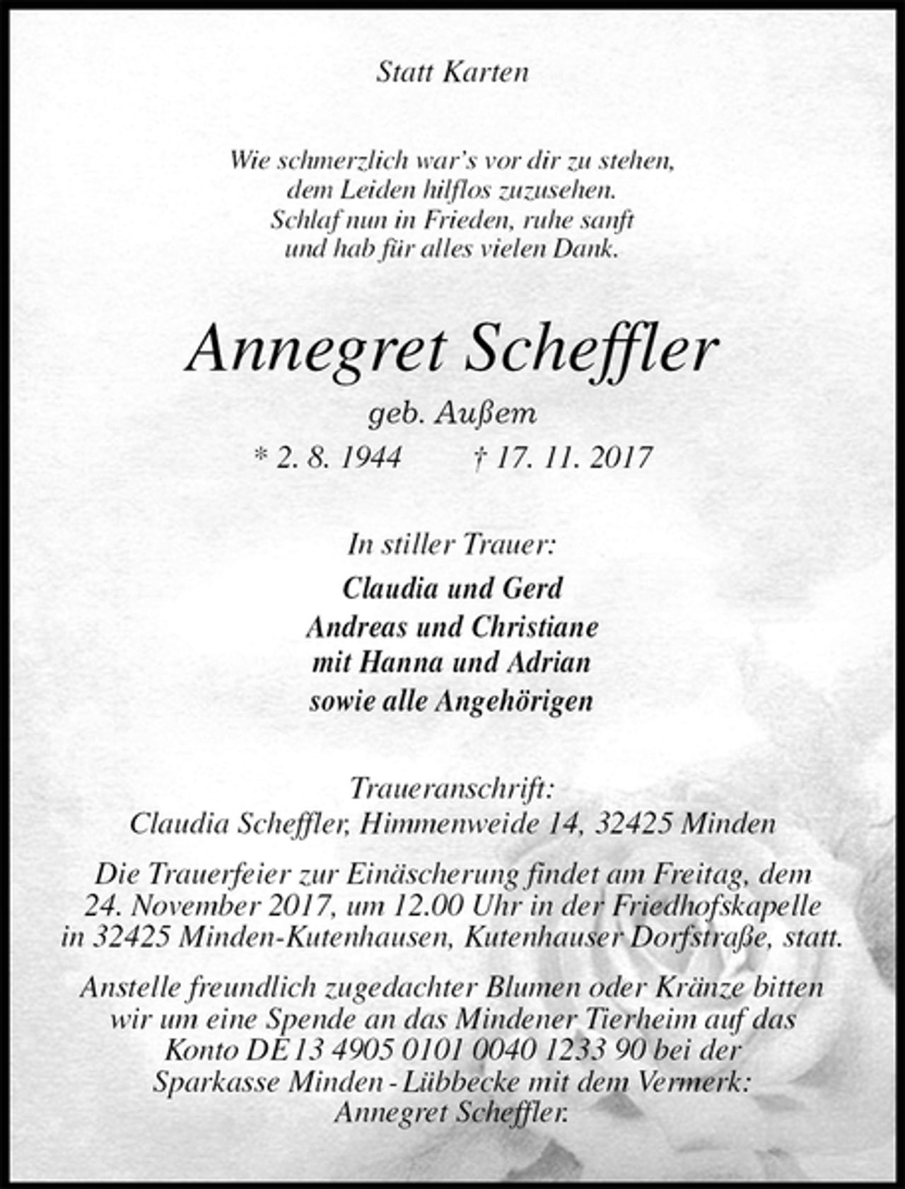 <p>Statt Karten<br />Wie schmerzlich war’s vor dir zu stehen,<br />dem Leiden hilflos zuzusehen.<br />Schlaf nun in Frieden, ruhe sanft<br />und hab für alles vielen Dank.<br />Annegret Scheffler<br />geb. Außem<br />* 2. 8. 1944 † 17. 11. 2017<br />In stiller Trauer:<br />Claudia und Gerd<br />Andreas und Christiane<br />mit Hanna und Adrian<br />sowie alle Angehörigen<br />Traueranschrift:<br />Claudia Scheffler, Himmenweide 14, 32425 Minden<br />Die Trauerfeier zur Einäscherung findet am Freitag, dem<br />24. November 2017, um 12.00 Uhr in der Friedhofskapelle<br />in 32425 Minden-Kutenhausen, Kutenhauser Dorfstraße, statt.<br />Anstelle freundlich zugedachter Blumen oder Kränze bitten<br />wir um eine Spende an das Mindener Tierheim auf das<br />Konto DE 13 4905 0101 0040 1233 90 bei der<br />Sparkasse Minden - Lübbecke mit dem Vermerk:<br />Annegret Scheffler.</p>