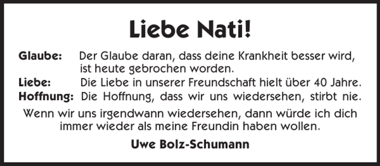 <p>Liebe Nati!<br />Glaube: Der Glaube daran, dass deine Krankheit besser wird, ist heute gebrochen worden.<br />Liebe: Die Liebe in unserer Freundschaft hielt über 40 Jahre.<br />Hoffnung: Die Hoffnung, dass wir uns wiedersehen, stirbt nie.<br />Wenn wir uns irgendwann wiedersehen, dann würde ich dich<br />immer wieder als meine Freundin haben wollen.<br />Uwe Bolz-Schumann</p>