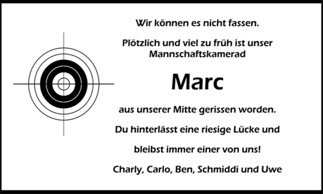 <p>Wir können es nicht fassen.<br />Plötzlich und viel zu früh ist unser Mannschaftskamerad<br />Marc<br />aus unserer Mitte gerissen worden.<br />Du hinterlässt eine riesige Lücke und<br />bleibst immer einer von uns!<br />Charly, Carlo, Ben, Schmiddi und Uwe</p>
