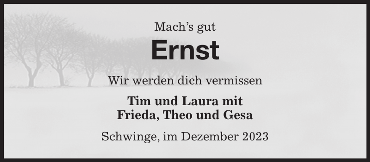 <p>Mach's gut<br />Ernst<br />Wir werden dich vermissen<br />Tim und Laura mit<br />Frieda, Theo und Gesa<br />Schwinge, im Dezember 2023</p>