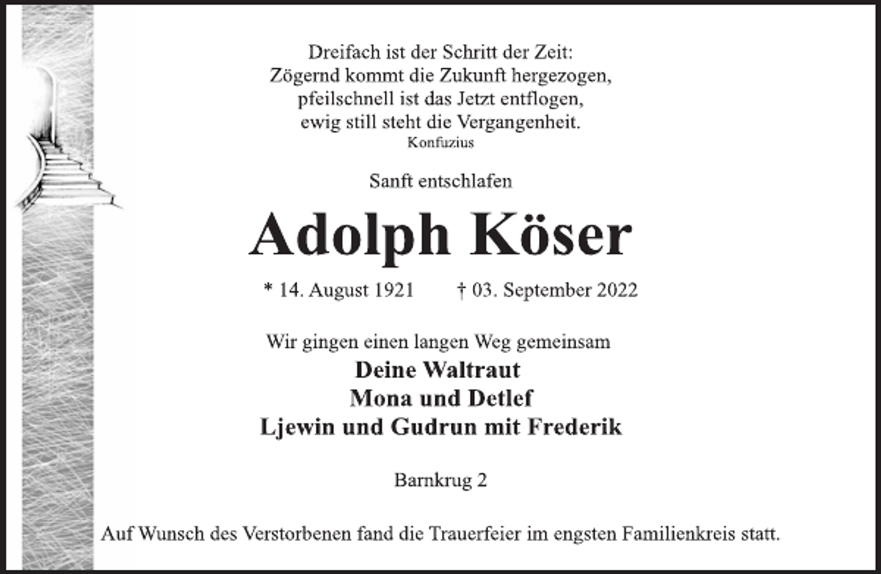 <p>Dreifach ist der Schritt der Zeit:<br />Zögernd kommt die Zukunft hergezogen,<br />pfeilschnell ist das Jetzt entflogen,<br />ewig still steht die Vergangenheit.<br />Konfuzius<br />Sanft entschlafen<br />Adolph Köser<br />* 14. August 1921 † 03. September 2022<br />Wir gingen einen langen Weg gemeinsam<br />Deine Waltraut<br />Mona und Detlef<br />Ljewin und Gudrun mit Frederik<br />Barnkrug 2<br />Auf Wunsch des Verstorbenen fand die Trauerfeier im engsten Familienkreis statt.</p>