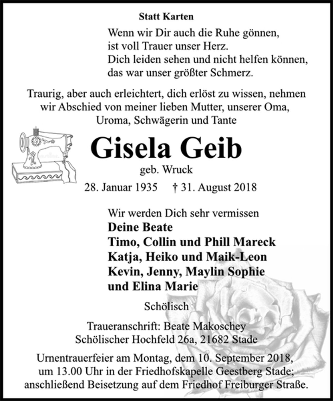 <p>Statt Karten<br />Wenn wir Dir auch die Ruhe gönnen,<br />ist voll Trauer unser Herz.<br />Dich leiden sehen und nicht helfen können,<br />das war unser größter Schmerz.<br />Statt Karten<br />Traurig, aber auch erleichtert, dich erlöst zu wissen, nehmen<br />wir Abschied von meiner lieben Mutter, unserer Oma,<br />Uroma, Schwägerin und Tante<br />Gisela Geib<br />geb. Wruck<br />28. Januar 1935 † 31. August 2018<br />Wir werden Dich sehr vermissen<br />Deine Beate<br />Timo, Collin und Phill Mareck<br />Katja, Heiko und Maik-Leon<br />Kevin, Jenny, Maylin Sophie<br />und Elina Marie<br />Schölisch<br />Traueranschrift: Beate Makoschey<br />Schölischer Hochfeld 26a, 21682 Stade<br />Urnentrauerfeier am Montag, dem 10. September 2018,<br />um 13.00 Uhr in der Friedhofskapelle Geestberg Stade;<br />anschließend Beisetzung auf dem Friedhof Freiburger Straße.</p>