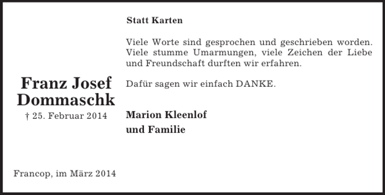 <p>Franz Josef<br />Dommaschk<br />† 25. Februar 2014<br />Statt Karten<br />Viele Worte sind gesprochen und geschrieben worden.<br />Viele stumme Umarmungen, viele Zeichen der Liebe<br />und Freundschaft durften wir erfahren.</p><p>Dafür sagen wir einfach DANKE.</p><p>Marion Kleenlof<br />und Familie<br />Francop, im März 2014</p>