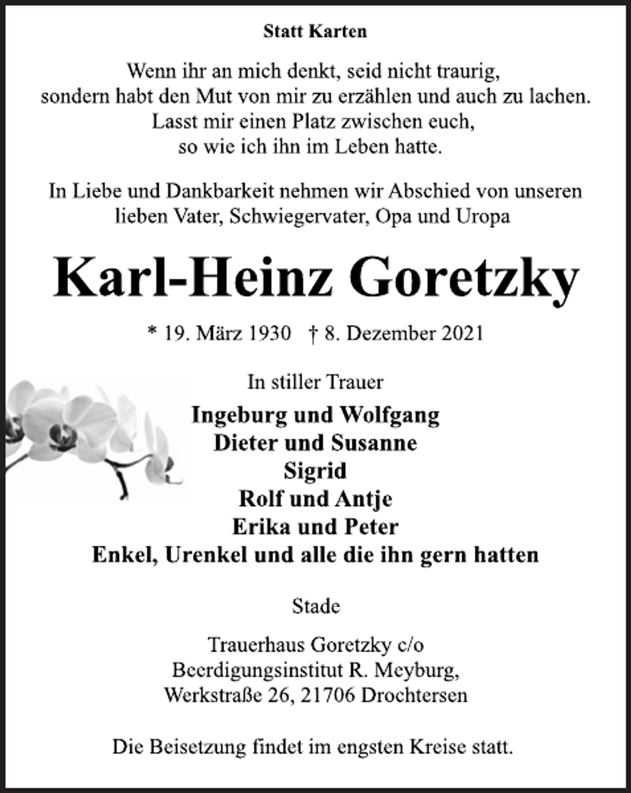 <p>Statt Karten<br />Wenn ihr an mich denkt, seid nicht traurig,<br />sondern habt den Mut von mir zu erzählen und auch zu lachen.<br />Lasst mir einen Platz zwischen euch,<br />so wie ich ihn im Leben hatte.<br />In Liebe und Dankbarkeit nehmen wir Abschied von unseren<br />lieben Vater, Schwiegervater, Opa und Uropa<br />Karl-Heinz Goretzky<br />* 19. März 1930 † 8. Dezember 2021<br />In stiller Trauer<br />Ingeburg und Wolfgang<br />Dieter und Susanne<br />Sigrid<br />Rolf und Antje<br />Erika und Peter<br />Enkel, Urenkel und alle die ihn gern hatten<br />Stade<br />Trauerhaus Goretzky c/o<br />Beerdigungsinstitut R. Meyburg,<br />Werkstraße 26, 21706 Drochtersen<br />Die Beisetzung findet im engsten Kreise statt.</p>