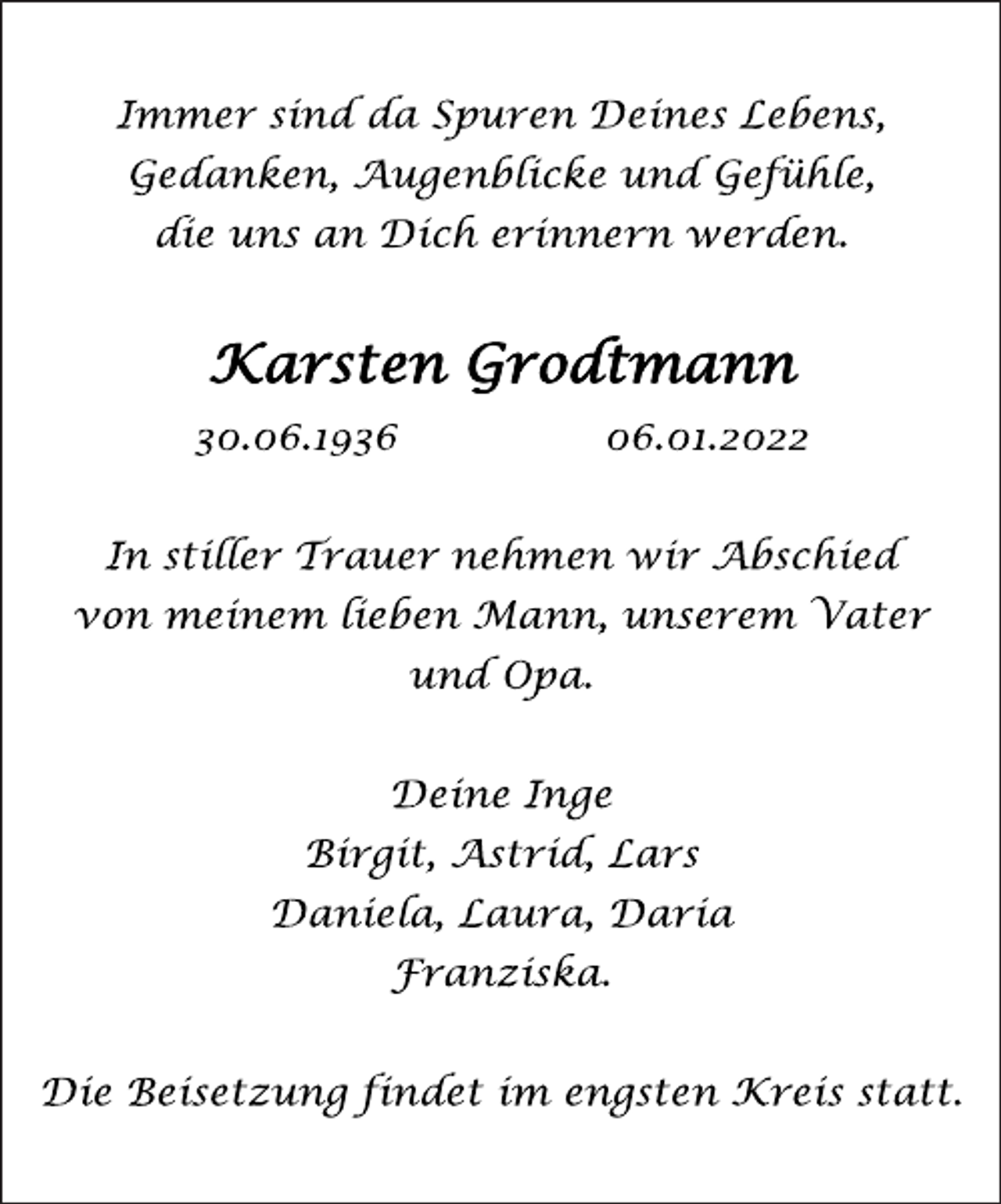 <p>Immer sind da Spuren Deines Lebens,<br />Gedanken, Augenblicke und Gefühle,<br />die uns an Dich erinnern werden.<br />Karsten Grodtmann<br />30.06.1936 06.01.2022<br />In stiller Trauer nehmen wir Abschied<br />von meinem lieben Mann, unserem Vater<br />und Opa.<br />Deine Inge<br />Birgit, Astrid, Lars<br />Daniela, Laura, Daria<br />Franziska.<br />Die Beisetzung findet im engsten Kreis statt.</p>