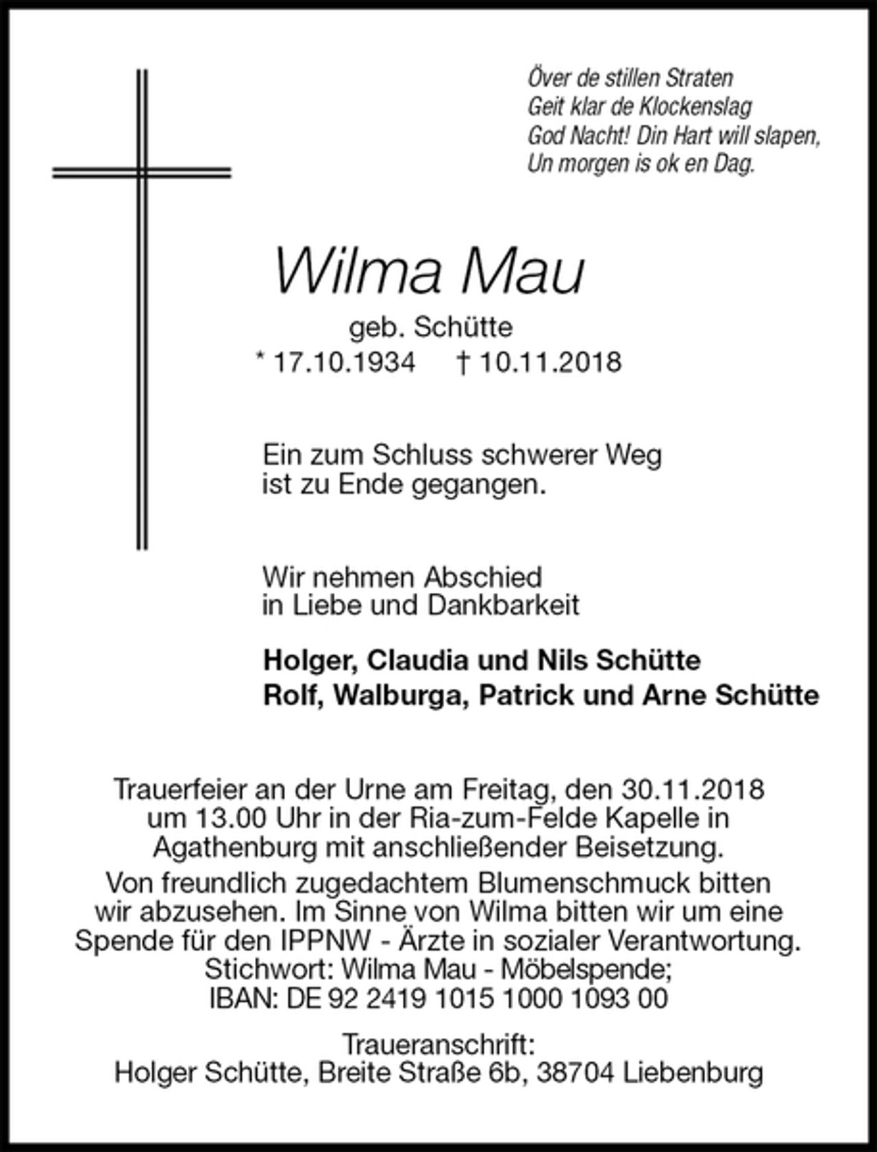 <p>Över de stillen Straten<br />Geit klar de Klockenslag<br />God Nacht! Din Hart will slapen,<br />Un morgen is ok en Dag.<br />Wilma Mau<br />geb. Schütte<br />* 17.10.1934 † 10.11.2018<br />Ein zum Schluss schwerer Weg<br />ist zu Ende gegangen.<br />Wir nehmen Abschied<br />in Liebe und Dankbarkeit<br />Holger, Claudia und Nils Schütte<br />Rolf, Walburga, Patrick und Arne Schütte<br />Trauerfeier an der Urne am Freitag, den 30.11.2018<br />um 13.00 Uhr in der Ria-zum-Felde Kapelle in<br />Agathenburg mit anschließender Beisetzung.<br />Von freundlich zugedachtem Blumenschmuck bitten<br />wir abzusehen. Im Sinne von Wilma bitten wir um eine Spende für den IPPNW - Ärzte in sozialer Verantwortung.<br />Stichwort: Wilma Mau - Möbelspende;<br />IBAN: DE 92 2419 1015 1000 1093 00<br />Traueranschrift:<br />Holger Schütte, Breite Straße 6b, 38704 Liebenburg</p>