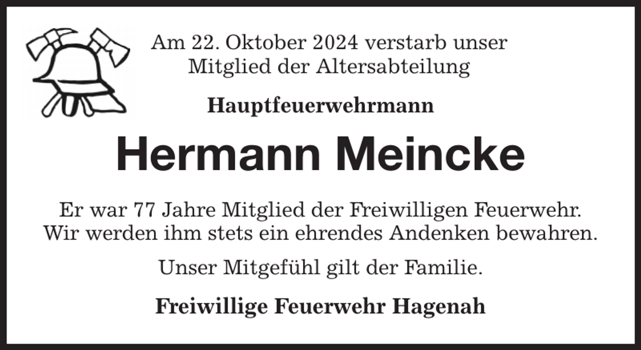 <p>Am 22. Oktober 2024 verstarb unser<br />Mitglied der Altersabteilung<br />Hauptfeuerwehrmann<br />Hermann Meincke<br />Er war 77 Jahre Mitglied der Freiwilligen Feuerwehr.<br />Wir werden ihm stets ein ehrendes Andenken bewahren.<br />Unser Mitgefühl gilt der Familie.<br />Freiwillige Feuerwehr Hagenah</p>