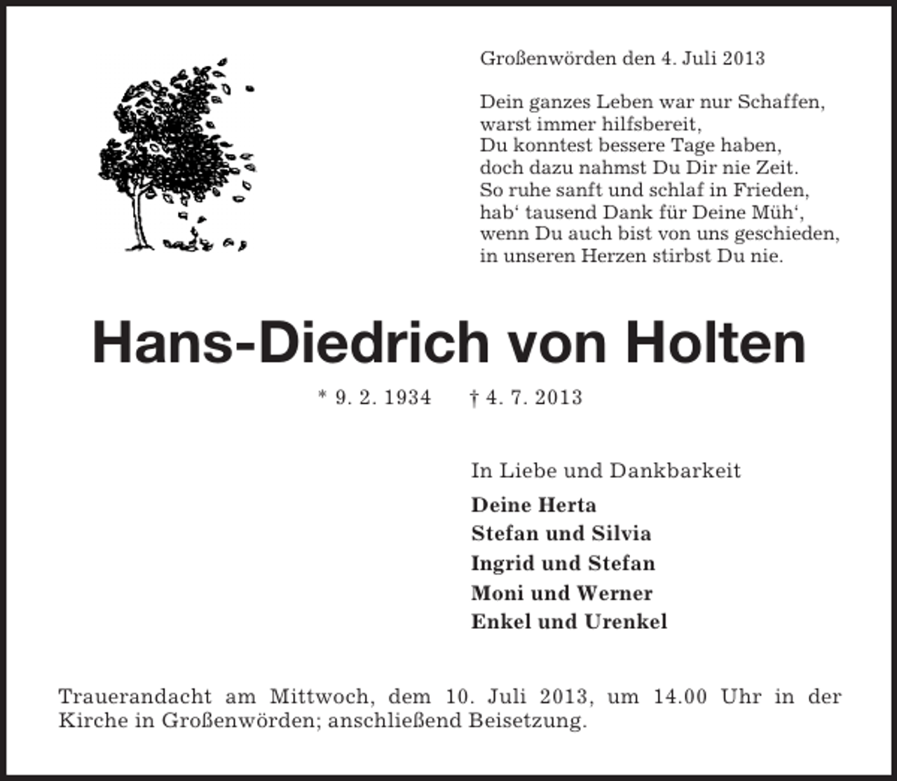 <p>Großenwörden den 4. Juli 2013</p><p>Dein ganzes Leben war nur Schaffen,<br />warst immer hilfsbereit,<br />Du konntest bessere Tage haben,<br />doch dazu nahmst Du Dir nie Zeit.<br />So ruhe sanft und schlaf in Frieden,<br />hab‘ tausend Dank für Deine Müh‘,<br />wenn Du auch bist von uns geschieden,<br />in unseren Herzen stirbst Du nie.<br />Hans-Diedrich von Holten<br />* 9. 2. 1934 † 4. 7. 2013<br />In Liebe und Dankbarkeit<br />Deine Herta<br />Stefan und Silvia<br />Ingrid und Stefan<br />Moni und Werner<br />Enkel und Urenkel<br />Trauerandacht am Mittwoch, dem 10. Juli 2013, um 14.00 Uhr in der<br />Kirche in Großenwörden; anschließend Beisetzung.</p>