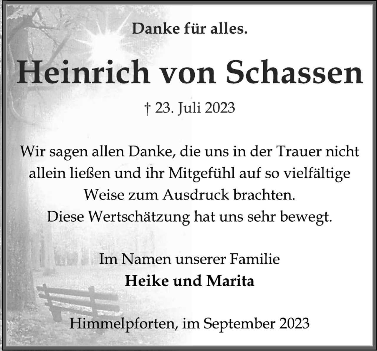<p>Danke für alles.<br />Heinrich von Schassen<br />† 23. Juli 2023<br />Wir sagen allen Danke, die uns in der Trauer nicht<br />allein ließen und ihr Mitgefühl auf so vielfältige<br />Weise zum Ausdruck brachten.<br />Diese Wertschätzung hat uns sehr bewegt.<br />Im Namen unserer Familie<br />Heike und Marita<br />Himmelpforten, im September 2023</p>