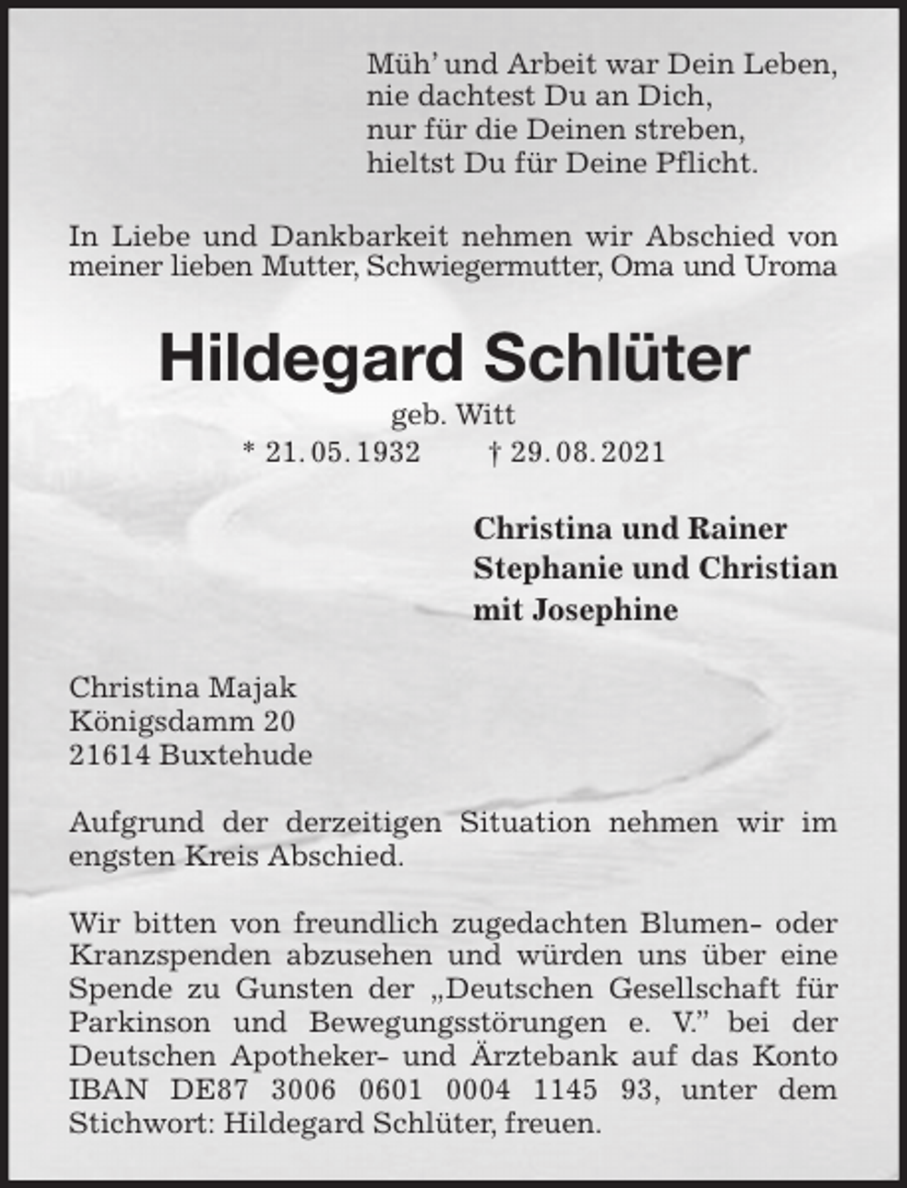 <p>Müh' und Arbeit war Dein Leben,<br />nie dachtest Du an Dich,<br />nur für die Deinen streben,<br />hieltst Du für Deine Pflicht.<br />In Liebe und Dankbarkeit nehmen wir Abschied von<br />meiner lieben Mutter, Schwiegermutter, Oma und Uroma<br />Hildegard Schlüter<br />geb. Witt<br />* 21. 05. 1932 † 29. 08. 2021<br />Christina und Rainer<br />Stephanie und Christian<br />mit Josephine<br />Christina Majak<br />Königsdamm 20<br />21614 Buxtehude</p>
<p>Aufgrund der derzeitigen Situation nehmen wir im engsten Kreis Abschied.</p>
<p>Wir bitten von freundlich zugedachten Blumen- oder Kranzspenden abzusehen und würden uns über eine Spende zu Gunsten der „Deutschen Gesellschaft für Parkinson und Bewegungsstörungen e. V.” bei der Deutschen Apotheker- und Ärztebank auf das Konto IBAN DE87 3006 0601 0004 1145 93, unter dem<br />Stichwort: Hildegard Schlüter, freuen.</p>