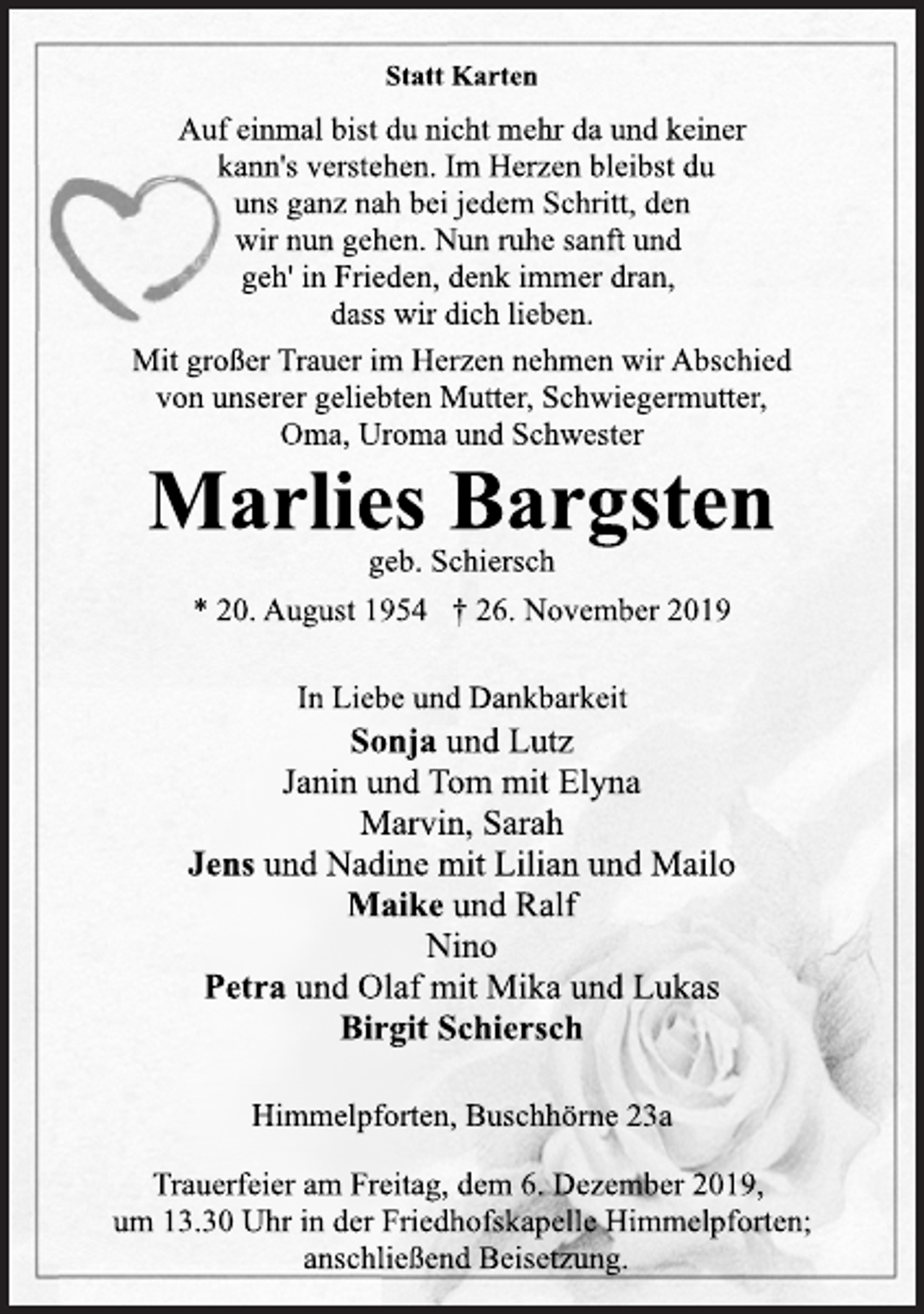 <p>Statt Karten<br />Auf einmal bist du nicht mehr da und keiner<br />kann's verstehen. Im Herzen bleibst du<br />uns ganz nah bei jedem Schritt, den<br />wir nun gehen. Nun ruhe sanft und<br />geh' in Frieden, denk immer dran,<br />dass wir dich lieben.<br />Mit großer Trauer im Herzen nehmen wir Abschied<br />von unserer geliebten Mutter, Schwiegermutter,<br />Oma, Uroma und Schwester<br />Marlies Bargsten<br />geb. Schiersch<br />* 20. August 1954 † 26. November 2019<br />In Liebe und Dankbarkeit<br />Sonja und Lutz<br />Janin und Tom mit Elyna<br />Marvin, Sarah<br />Jens und Nadine mit Lilian und Mailo<br />Maike und Ralf<br />Nino<br />Petra und Olaf mit Mika und Lukas<br />Birgit Schiersch<br />Himmelpforten, Buschhörne 23a<br />Trauerfeier am Freitag, dem 6. Dezember 2019,<br />um 13.30 Uhr in der Friedhofskapelle Himmelpforten;<br />anschließend Beisetzung.</p>
