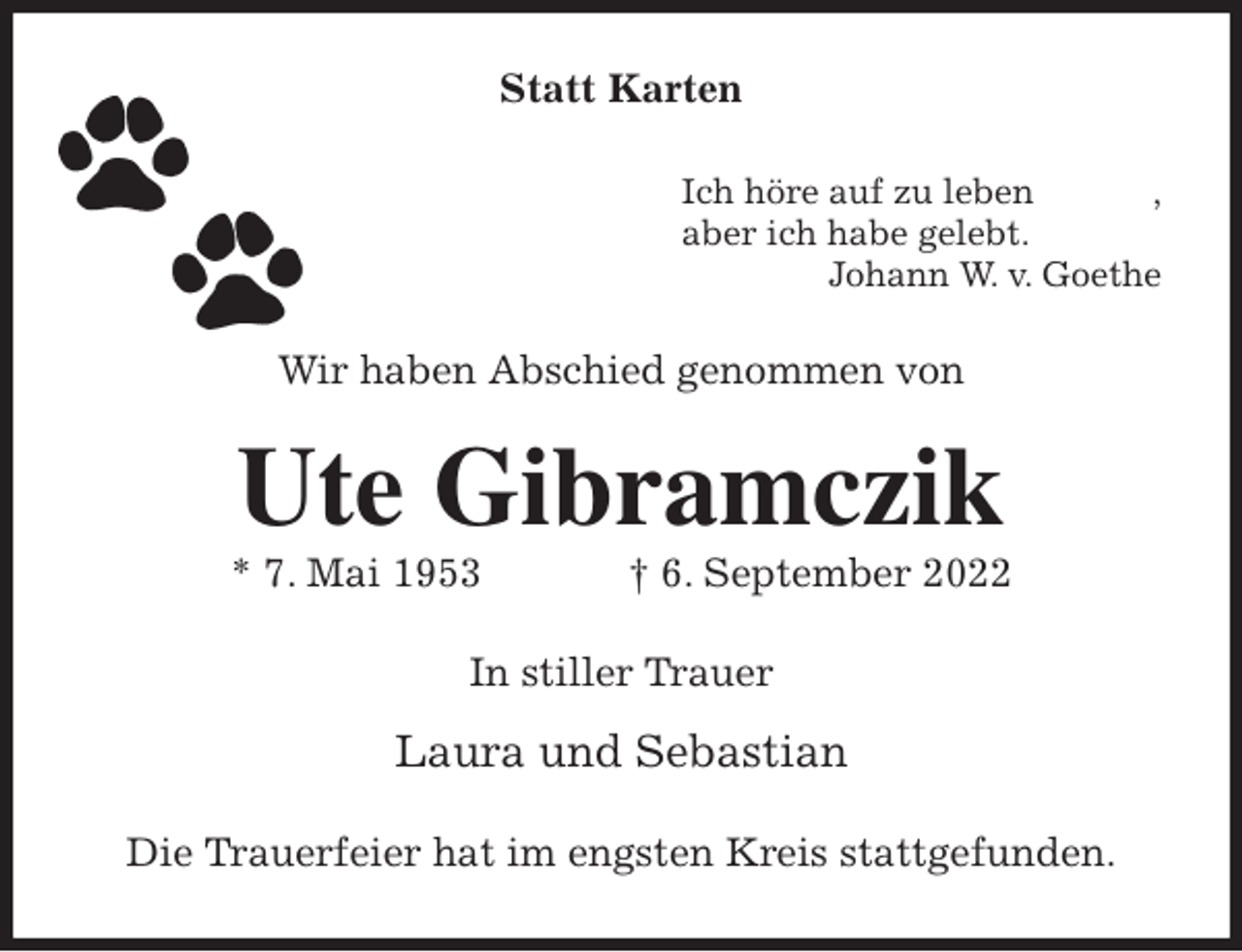 <p>Statt Karten<br />Ich höre auf zu leben ,<br />aber ich habe gelebt.<br />Johann W. v. Goethe<br />Wir haben Abschied genommen von<br />Ute Gibramczik<br />* 7. Mai 1953 † 6. September 2022<br />In stiller Trauer</p><p>Laura und Sebastian<br />Die Trauerfeier hat im engsten Kreis stattgefunden.</p>