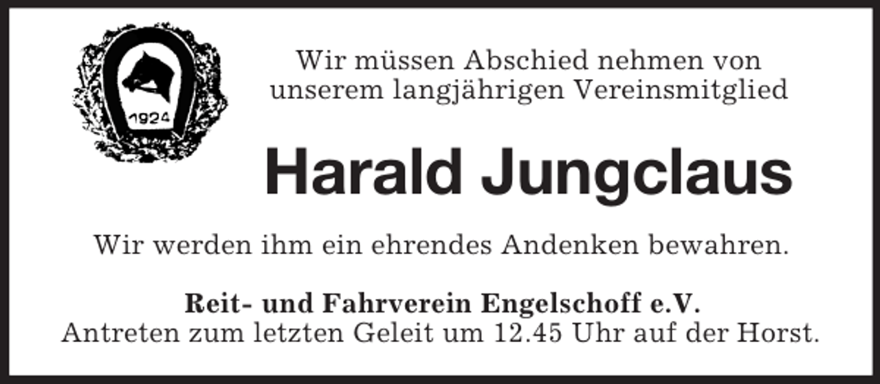 <p>Wir müssen Abschied nehmen von<br />unserem langjährigen Vereinsmitglied<br />Harald Jungclaus<br />Wir werden ihm ein ehrendes Andenken bewahren.<br />Reit- und Fahrverein Engelschoff e.V.<br />Antreten zum letzten Geleit um 12.45 Uhr auf der Horst.</p>