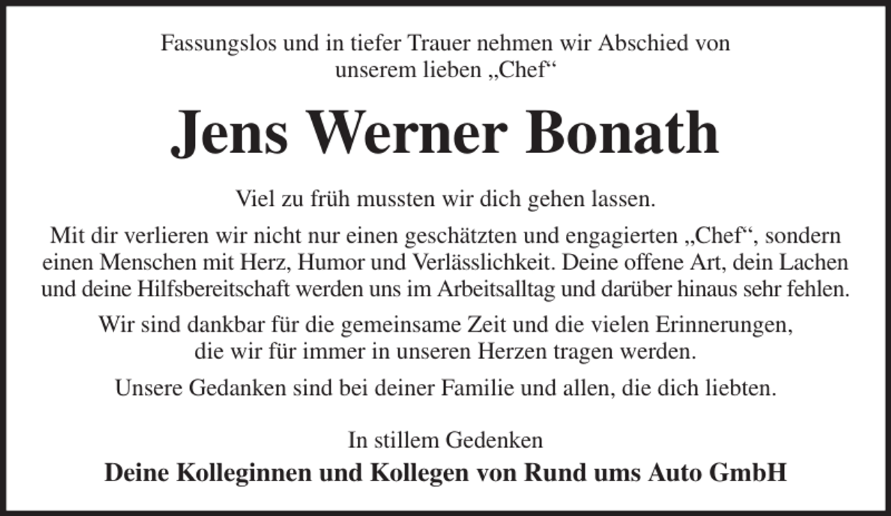 <p>Fassungslos und in tiefer Trauer nehmen wir Abschied von<br />unserem lieben „Chef“<br />Jens Werner Bonath<br />Viel zu früh mussten wir dich gehen lassen.<br />Mit dir verlieren wir nicht nur einen geschätzten und engagierten „Chef“, sondern einen Menschen mit Herz, Humor und Verlässlichkeit. Deine offene Art, dein Lachen und deine Hilfsbereitschaft werden uns im Arbeitsalltag und darüber hinaus sehr fehlen.<br />Wir sind dankbar für die gemeinsame Zeit und die vielen Erinnerungen,<br />die wir für immer in unseren Herzen tragen werden.<br />Unsere Gedanken sind bei deiner Familie und allen, die dich liebten.<br />In stillem Gedenken<br />Deine Kolleginnen und Kollegen von Rund ums Auto GmbH</p>