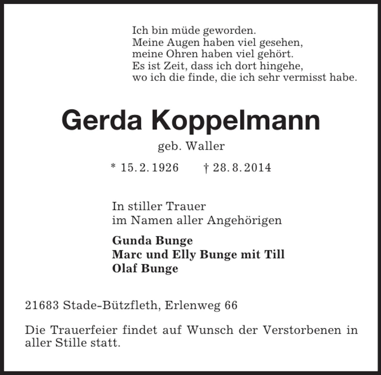<p>Ich bin müde geworden.<br />Meine Augen haben viel gesehen,<br />meine Ohren haben viel gehört.<br />Es ist Zeit, dass ich dort hingehe,<br />wo ich die finde, die ich sehr vermisst habe.<br />Gerda Koppelmann<br />geb. Waller<br />* 15. 2. 1926 † 28. 8. 2014<br />In stiller Trauer<br />im Namen aller Angehörigen<br />Gunda Bunge<br />Marc und Elly Bunge mit Till<br />Olaf Bunge<br />21683 Stade-Bützfleth, Erlenweg 66</p><p>Die Trauerfeier findet auf Wunsch der Verstorbenen in aller Stille statt.</p>