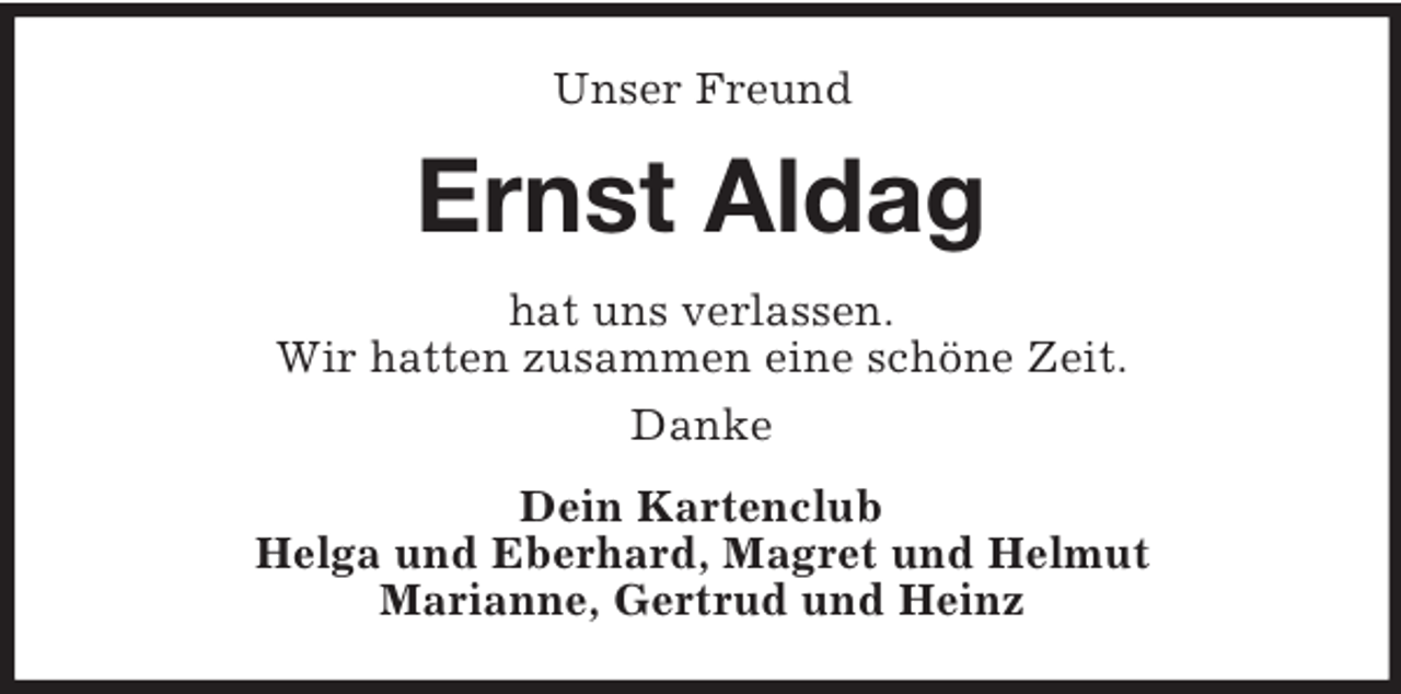 <p>Unser Freund</p><p>Ernst Aldag<br />hat uns verlassen.<br />Wir hatten zusammen eine schöne Zeit.<br />Danke<br />Dein Kartenclub<br />Helga und Eberhard, Magret und Helmut<br />Marianne, Gertrud und Heinz</p>