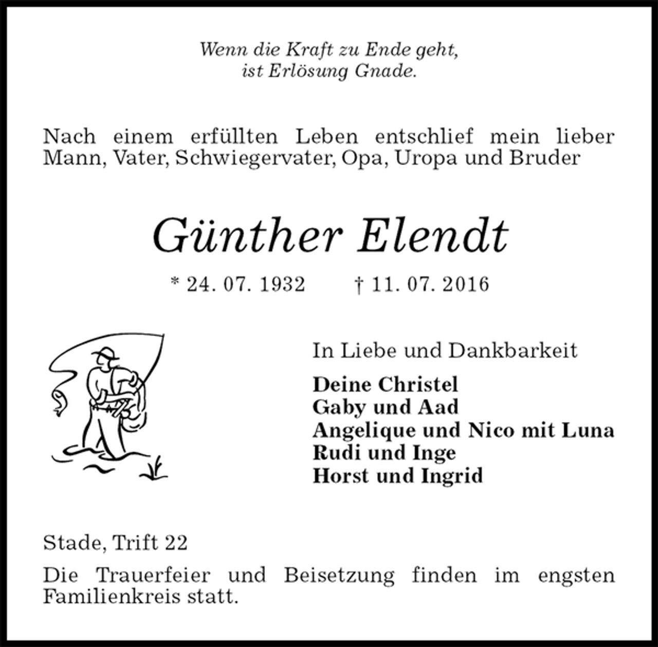 <p>Wenn die Kraft zu Ende geht,<br />ist Erlösung Gnade.<br />Nach einem erfüllten Leben entschlief mein lieber Mann, Vater, Schwiegervater, Opa, Uropa und Bruder<br />Günther Elendt<br />* 24. 07. 1932 † 11. 07. 2016<br />In Liebe und Dankbarkeit<br />Deine Christel<br />Gaby und Aad<br />Angelique und Nico mit Luna<br />Rudi und Inge<br />Horst und Ingrid<br />Stade, Trift 22<br />Die Trauerfeier und Beisetzung finden im engsten<br />Familienkreis statt.</p>
