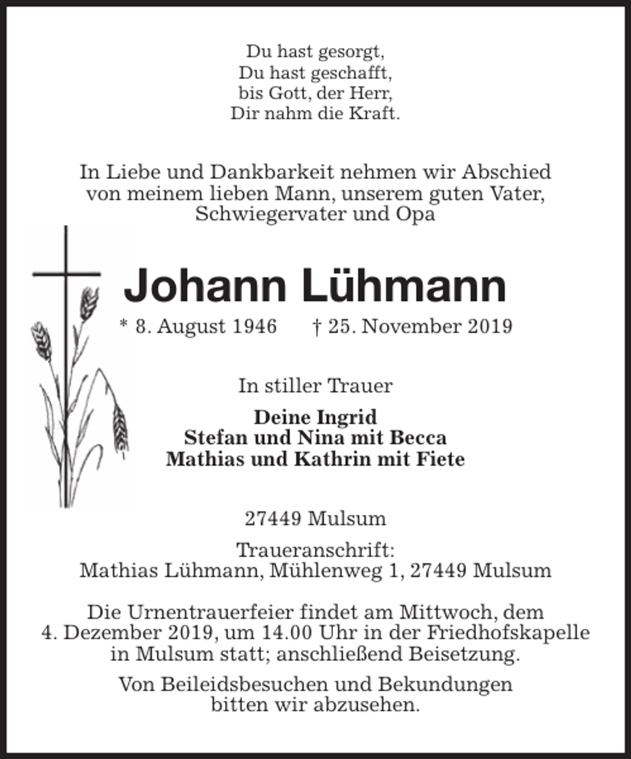 <p>Du hast gesorgt,<br />Du hast geschafft,<br />bis Gott, der Herr,<br />Dir nahm die Kraft.<br />In Liebe und Dankbarkeit nehmen wir Abschied<br />von meinem lieben Mann, unserem guten Vater,<br />Schwiegervater und Opa<br />Johann Lühmann<br />* 8. August 1946 † 25. November 2019<br />In stiller Trauer<br />Deine Ingrid<br />Stefan und Nina mit Becca<br />Mathias und Kathrin mit Fiete<br />27449 Mulsum<br />Traueranschrift:<br />Mathias Lühmann, Mühlenweg 1, 27449 Mulsum</p><p>Die Urnentrauerfeier findet am Mittwoch, dem<br />4. Dezember 2019, um 14.00 Uhr in der Friedhofskapelle in Mulsum statt; anschließend Beisetzung.<br />Von Beileidsbesuchen und Bekundungen<br />bitten wir abzusehen.</p>