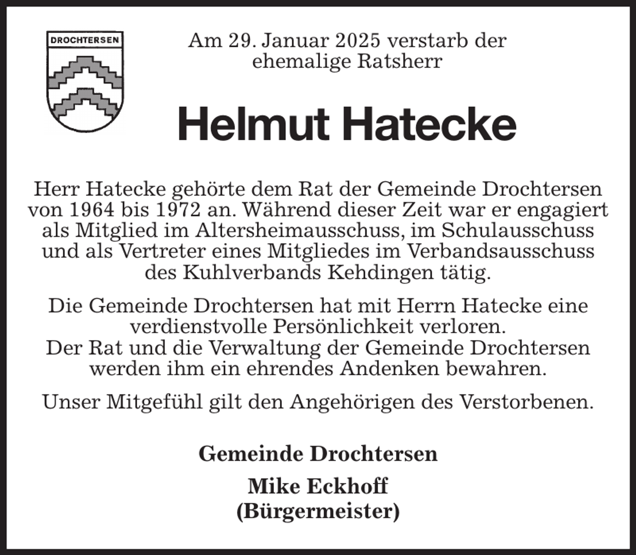 <p>Am 29. Januar 2025 verstarb der<br />ehemalige Ratsherr<br />Helmut Hatecke<br />Herr Hatecke gehörte dem Rat der Gemeinde Drochtersen von 1964 bis 1972 an. Während dieser Zeit war er engagiert als Mitglied im Altersheimausschuss, im Schulausschuss und als Vertreter eines Mitgliedes im Verbandsausschuss des Kuhlverbands Kehdingen tätig.<br />Die Gemeinde Drochtersen hat mit Herrn Hatecke eine verdienstvolle Persönlichkeit verloren.<br />Der Rat und die Verwaltung der Gemeinde Drochtersen werden ihm ein ehrendes Andenken bewahren.<br />Unser Mitgefühl gilt den Angehörigen des Verstorbenen.<br />Gemeinde Drochtersen<br />Mike Eckhoff<br />(Bürgermeister)</p>