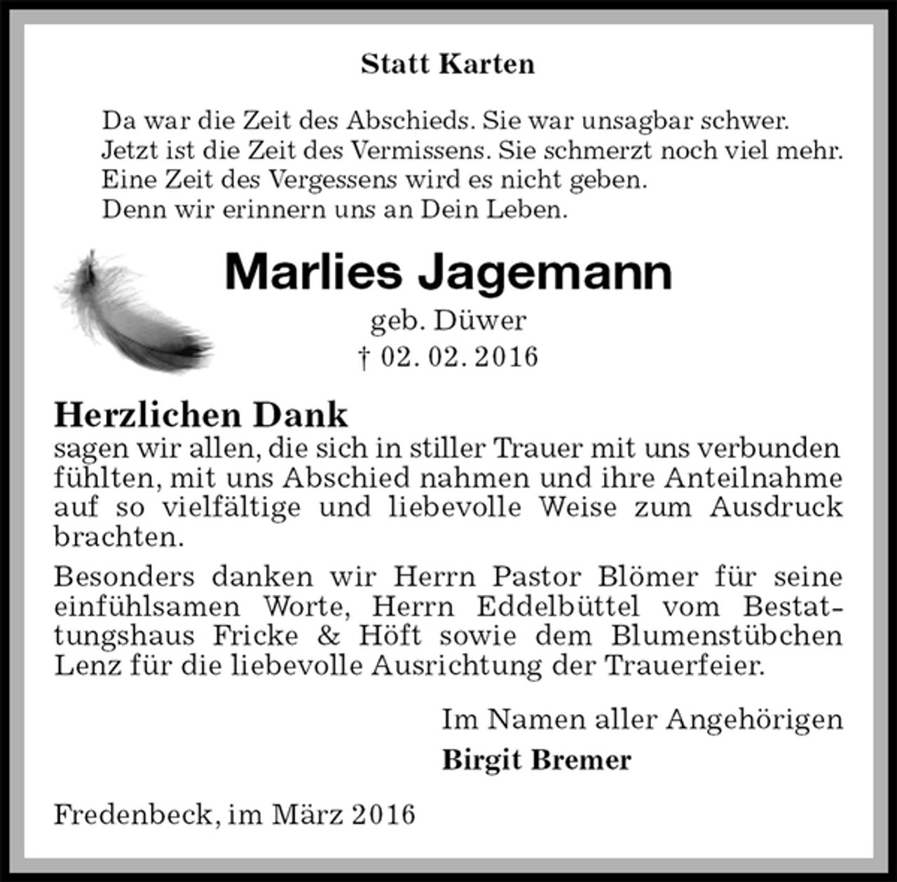 <p>Statt Karten<br />Da war die Zeit des Abschieds. Sie war unsagbar schwer.<br />Jetzt ist die Zeit des Vermissens. Sie schmerzt noch viel mehr.<br />Eine Zeit des Vergessens wird es nicht geben.<br />Denn wir erinnern uns an Dein Leben.<br />Marlies Jagemann<br />geb. Düwer<br />† 02. 02. 2016<br />Herzlichen Dank<br />sagen wir allen, die sich in stiller Trauer mit uns verbunden<br />fühlten, mit uns Abschied nahmen und ihre Anteilnahme auf so vielfältige und liebevolle Weise zum Ausdruck brachten.<br />Besonders danken wir Herrn Pastor Blömer für seine einfühlsamen Worte, Herrn Eddelbüttel vom Bestattungshaus Fricke &amp; Höft sowie dem Blumenstübchen Lenz für die liebevolle Ausrichtung der Trauerfeier.<br />Im Namen aller Angehörigen<br />Birgit Bremer<br />Fredenbeck, im März 2016</p>