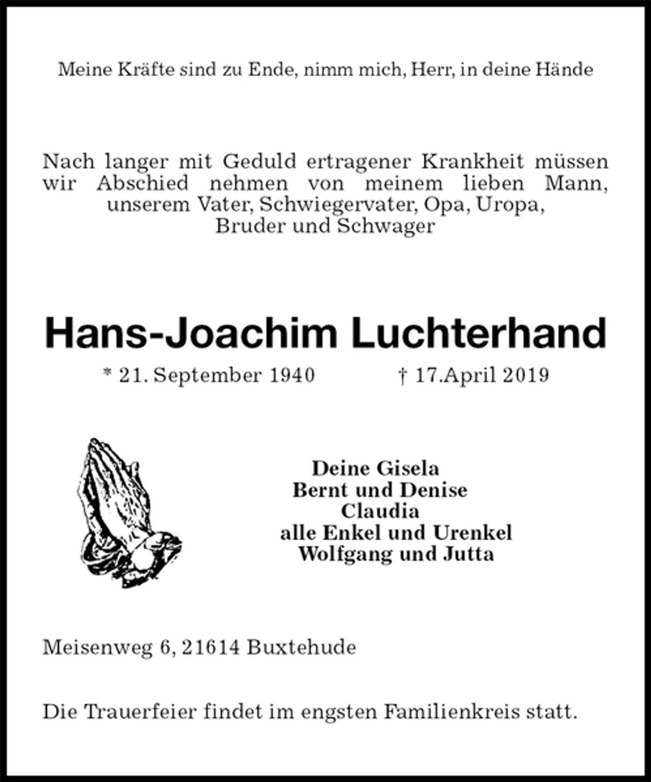 <p>Meine Kräfte sind zu Ende, nimm mich, Herr, in deine Hände<br />Nach langer mit Geduld ertragener Krankheit müssen wir Abschied nehmen von meinem lieben Mann,<br />unserem Vater, Schwiegervater, Opa, Uropa,<br />Bruder und Schwager<br />Hans-Joachim Luchterhand<br />* 21. September 1940 † 17.April 2019<br />Deine Gisela<br />Bernt und Denise<br />Claudia<br />alle Enkel und Urenkel<br />Wolfgang und Jutta<br />Meisenweg 6, 21614 Buxtehude</p><p>Die Trauerfeier findet im engsten Familienkreis statt.</p>