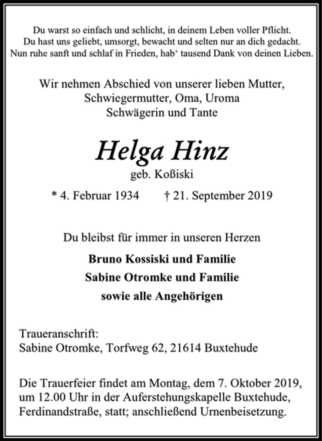 <p>Du warst so einfach und schlicht, in deinem Leben voller Pflicht.<br />Du hast uns geliebt, umsorgt, bewacht und selten nur an dich gedacht.<br />Nun ruhe sanft und schlaf in Frieden, hab‘ tausend Dank von deinen Lieben.<br />Wir nehmen Abschied von unserer lieben Mutter,<br />Schwiegermutter, Oma, Uroma<br />Schwägerin und Tante<br />Helga Hinz<br />geb. Koßiski<br />* 4. Februar 1934 † 21. September 2019<br />Du bleibst für immer in unseren Herzen<br />Bruno Kossiski und Familie<br />Sabine Otromke und Familie<br />sowie alle Angehörigen<br />Traueranschrift:<br />Sabine Otromke, Torfweg 62, 21614 Buxtehude<br />Die Trauerfeier findet am Montag, dem 7. Oktober 2019,<br />um 12.00 Uhr in der Auferstehungskapelle Buxtehude,<br />Ferdinandstraße, statt; anschließend Urnenbeisetzung.</p>