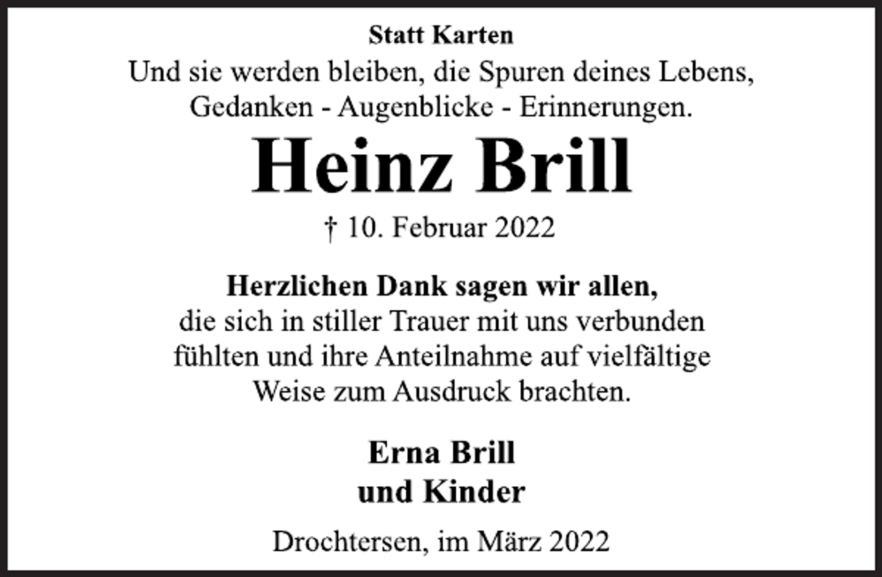 <p>Statt Karten</p>
<p>Und sie werden bleiben, die Spuren deines Lebens,<br />Gedanken - Augenblicke - Erinnerungen.<br />Heinz Brill<br />† 10. Februar 2022<br />Herzlichen Dank sagen wir allen,<br />die sich in stiller Trauer mit uns verbunden<br />fühlten und ihre Anteilnahme auf vielfältige<br />Weise zum Ausdruck brachten.<br />Erna Brill<br />und Kinder<br />Drochtersen, im März 2022</p>