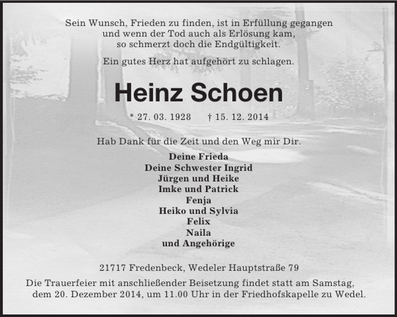 <p>Sein Wunsch, Frieden zu finden, ist in Erfüllung gegangen<br />und wenn der Tod auch als Erlösung kam,<br />so schmerzt doch die Endgültigkeit.<br />Ein gutes Herz hat aufgehört zu schlagen.<br />Heinz Schoen<br />* 27. 03. 1928 † 15. 12. 2014<br />Hab Dank für die Zeit und den Weg mir Dir.<br />Deine Frieda<br />Deine Schwester Ingrid<br />Jürgen und Heike<br />Imke und Patrick<br />Fenja<br />Heiko und Sylvia<br />Felix<br />Naila<br />und Angehörige<br />21717 Fredenbeck, Wedeler Hauptstraße 79<br />Die Trauerfeier mit anschließender Beisetzung findet statt am Samstag, dem 20. Dezember 2014, um 11.00 Uhr in der Friedhofskapelle zu Wedel.</p>