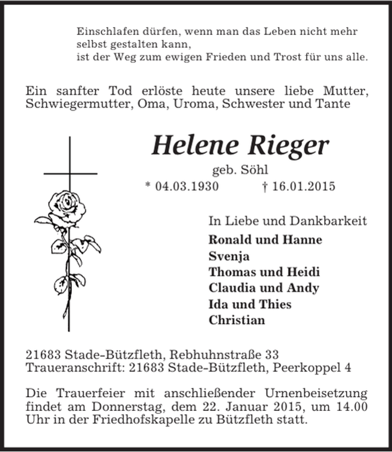 <p>Einschlafen dürfen, wenn man das Leben nicht mehr<br />selbst gestalten kann,<br />ist der Weg zum ewigen Frieden und Trost für uns alle.<br />Ein sanfter Tod erlöste heute unsere liebe Mutter, Schwiegermutter, Oma, Uroma, Schwester und Tante<br />Helene Rieger<br />geb. Söhl<br />* 04.03.1930 † 16.01.2015<br />In Liebe und Dankbarkeit<br />Ronald und Hanne<br />Svenja<br />Thomas und Heidi<br />Claudia und Andy<br />Ida und Thies<br />Christian<br />21683 Stade-Bützfleth, Rebhuhnstraße 33<br />Traueranschrift: 21683 Stade-Bützfleth, Peerkoppel 4</p><p>Die Trauerfeier mit anschließender Urnenbeisetzung findet am Donnerstag, dem 22. Januar 2015, um 14.00 Uhr in der Friedhofskapelle zu Bützfleth statt.</p>