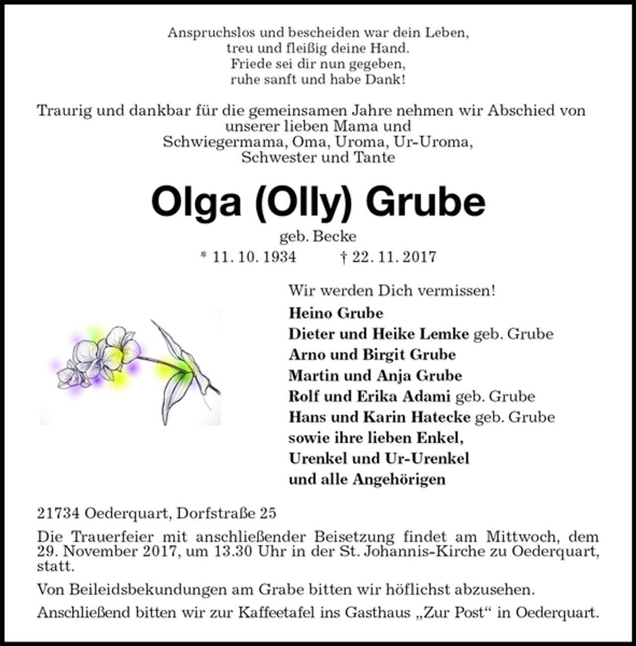 <p>Anspruchslos und bescheiden war dein Leben,<br />treu und fleißig deine Hand.<br />Friede sei dir nun gegeben,<br />ruhe sanft und habe Dank!<br />Traurig und dankbar für die gemeinsamen Jahre nehmen wir Abschied von unserer lieben Mama und<br />Schwiegermama, Oma, Uroma, Ur-Uroma,<br />Schwester und Tante<br />Olga (Olly) Grube<br />geb. Becke<br />* 11. 10. 1934 † 22. 11. 2017<br />Wir werden Dich vermissen!<br />Heino Grube<br />Dieter und Heike Lemke geb. Grube<br />Arno und Birgit Grube<br />Martin und Anja Grube<br />Rolf und Erika Adami geb. Grube<br />Hans und Karin Hatecke geb. Grube<br />sowie ihre lieben Enkel,<br />Urenkel und Ur-Urenkel<br />und alle Angehörigen<br />21734 Oederquart, Dorfstraße 25<br />Die Trauerfeier mit anschließender Beisetzung findet am Mittwoch, dem<br />29. November 2017, um 13.30 Uhr in der St. Johannis-Kirche zu Oederquart, statt.<br />Von Beileidsbekundungen am Grabe bitten wir höflichst abzusehen.<br />Anschließend bitten wir zur Kaffeetafel ins Gasthaus „Zur Post“ in Oederquart.</p>