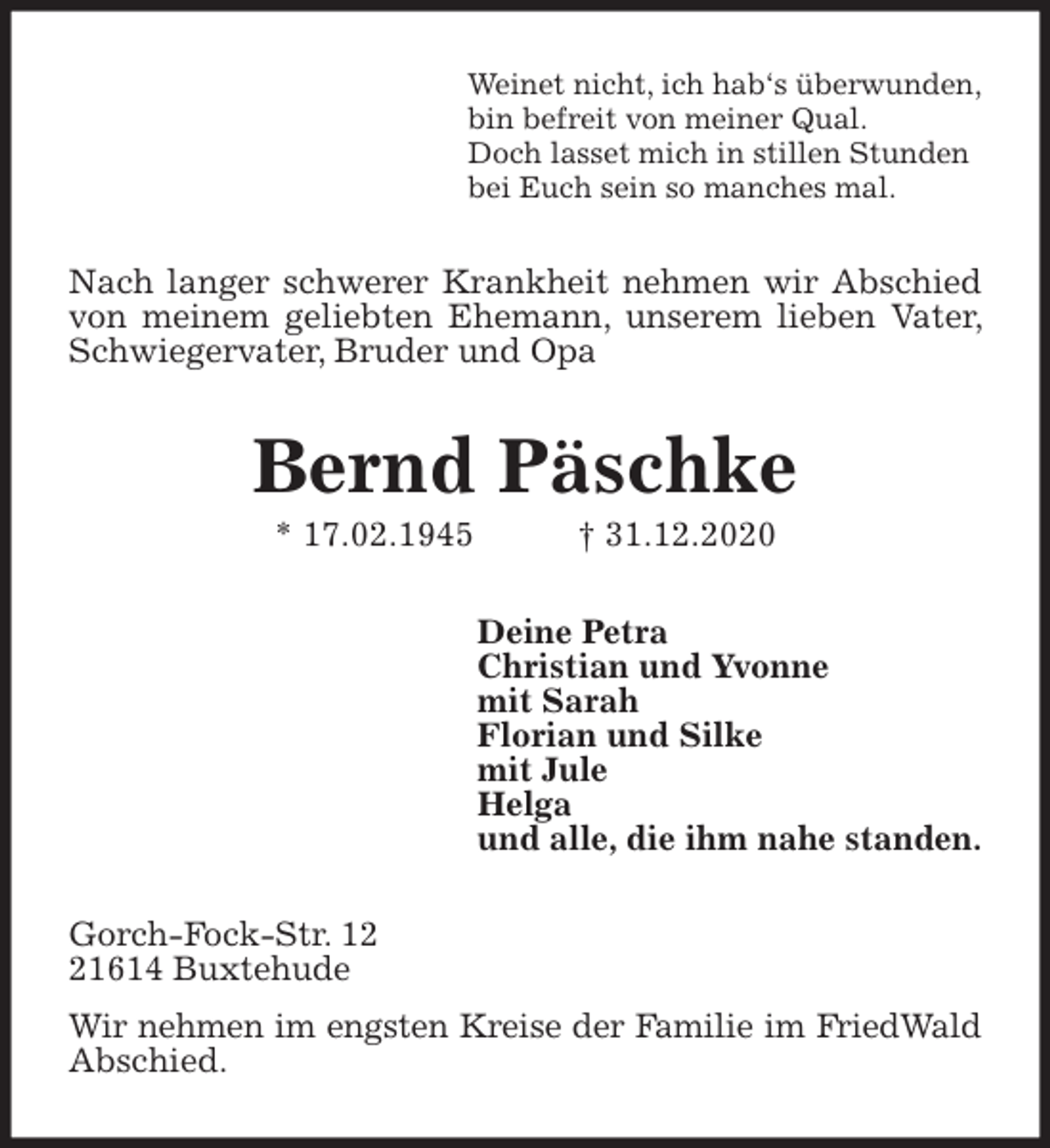 <p>Weinet nicht, ich hab‘s überwunden,<br />bin befreit von meiner Qual.<br />Doch lasset mich in stillen Stunden<br />bei Euch sein so manches mal.<br />Nach langer schwerer Krankheit nehmen wir Abschied von meinem geliebten Ehemann, unserem lieben Vater, Schwiegervater, Bruder und Opa<br />Bernd Päschke<br />* 17.02.1945 † 31.12.2020<br />Deine Petra<br />Christian und Yvonne<br />mit Sarah<br />Florian und Silke<br />mit Jule<br />Helga<br />und alle, die ihm nahe standen.<br />Gorch-Fock-Str. 12<br />21614 Buxtehude<br />Wir nehmen im engsten Kreise der Familie im FriedWald<br />Abschied.</p>