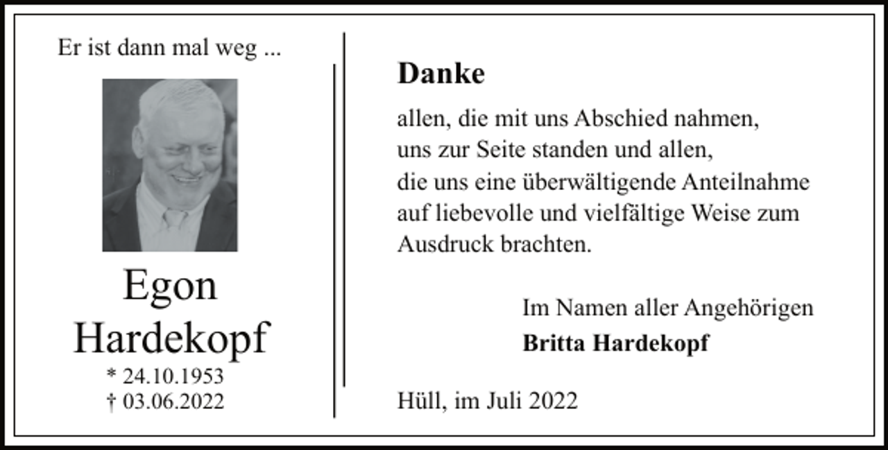 <p>Er ist dann mal weg ...<br />Egon<br />Hardekopf<br />* 24.10.1953<br />† 03.06.2022<br />Danke<br />allen, die mit uns Abschied nahmen,<br />uns zur Seite standen und allen,<br />die uns eine überwältigende Anteilnahme<br />auf liebevolle und vielfältige Weise zum<br />Ausdruck brachten.<br />Im Namen aller Angehörigen<br />Britta Hardekopf<br />Hüll, im Juli 2022</p>