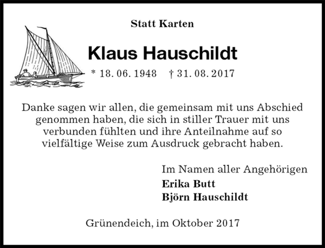 <p>Statt Karten<br />Klaus Hauschildt<br />* 18. 06. 1948 † 31. 08. 2017<br />Danke sagen wir allen, die gemeinsam mit uns Abschied<br />genommen haben, die sich in stiller Trauer mit uns<br />verbunden fühlten und ihre Anteilnahme auf so<br />vielfältige Weise zum Ausdruck gebracht haben.<br />Im Namen aller Angehörigen<br />Erika Butt<br />Björn Hauschildt<br />Grünendeich, im Oktober 2017</p>