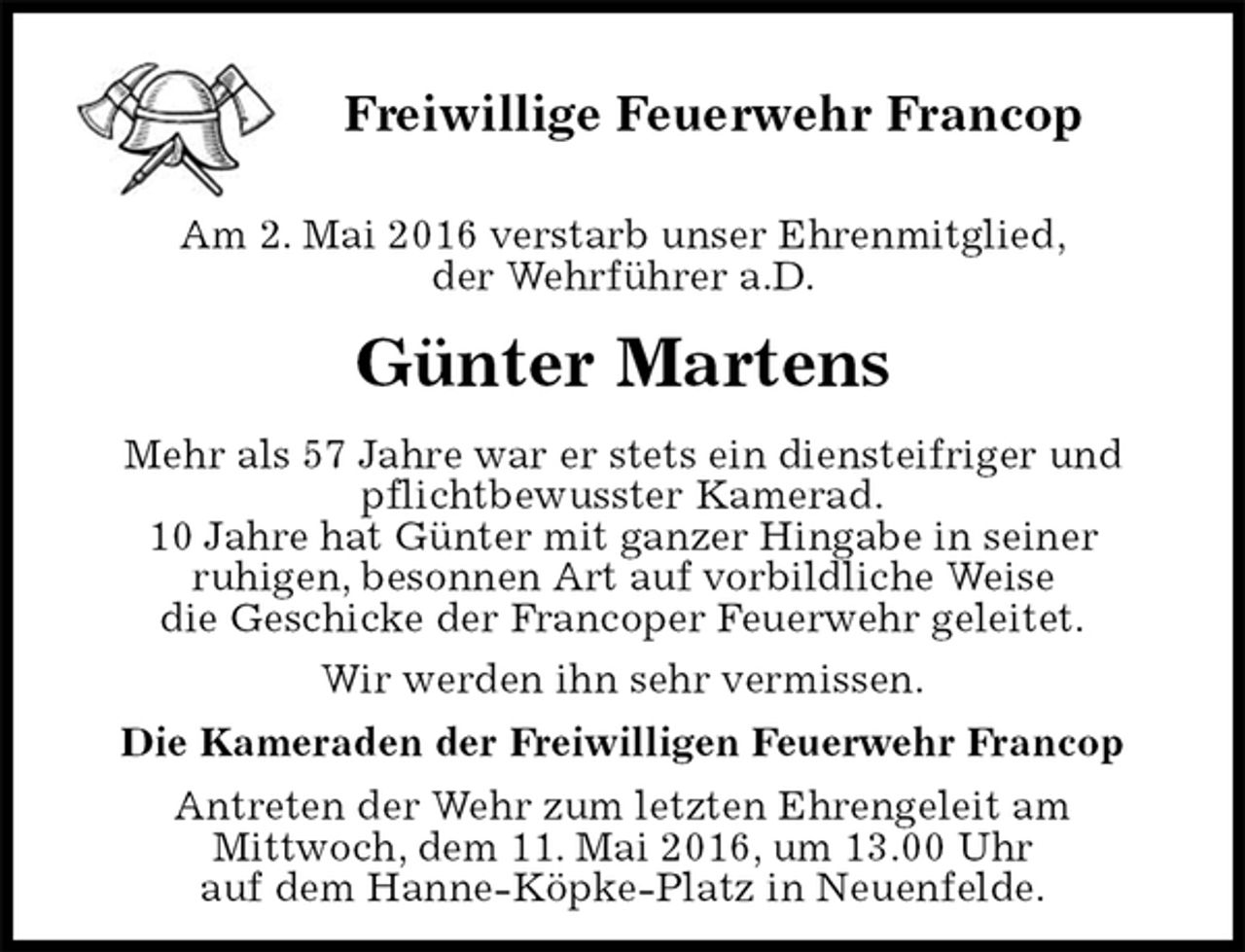 <p>Freiwillige Feuerwehr Francop</p>
<p>Am 2. Mai 2016 verstarb unser Ehrenmitglied,<br />der Wehrführer a.D.<br />Günter Martens<br />Mehr als 57 Jahre war er stets ein diensteifriger und<br />pflichtbewusster Kamerad.<br />10 Jahre hat Günter mit ganzer Hingabe in seiner<br />ruhigen, besonnen Art auf vorbildliche Weise<br />die Geschicke der Francoper Feuerwehr geleitet.<br />Wir werden ihn sehr vermissen.<br />Die Kameraden der Freiwilligen Feuerwehr Francop<br />Antreten der Wehr zum letzten Ehrengeleit am<br />Mittwoch, dem 11. Mai 2016, um 13.00 Uhr<br />auf dem Hanne-Köpke-Platz in Neuenfelde.</p>