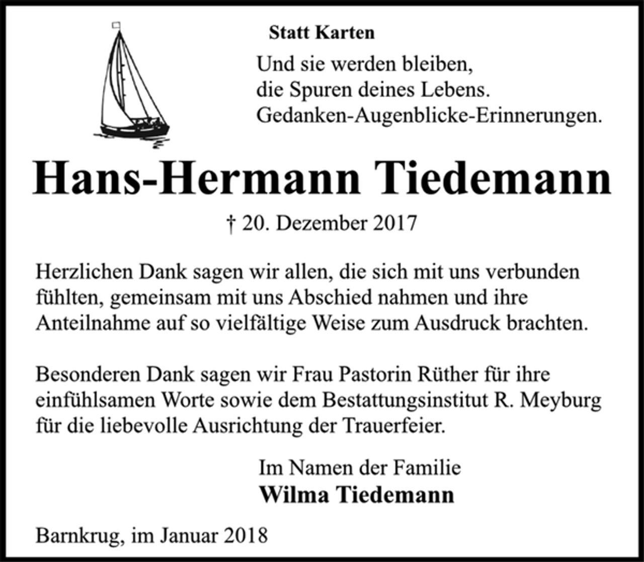 <p>Statt Karten</p><p>Und sie werden bleiben,<br />die Spuren deines Lebens.<br />Gedanken-Augenblicke-Erinnerungen.</p><p>Hans-Hermann Tiedemann</p><p>† 20. Dezember 2017<br />Herzlichen Dank sagen wir allen, die sich mit uns verbunden<br />fühlten, gemeinsam mit uns Abschied nahmen und ihre<br />Anteilnahme auf so vielfältige Weise zum Ausdruck brachten.</p><p>Besonderen Dank sagen wir Frau Pastorin Rüther für ihre<br />einfühlsamen Worte sowie dem Bestattungsinstitut R. Meyburg<br />für die liebevolle Ausrichtung der Trauerfeier.</p><p>Im Namen der Familie</p><p>Wilma Tiedemann</p><p>Barnkrug, im Januar 2018</p>