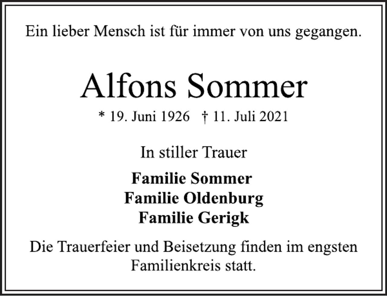 <p>Ein lieber Mensch ist für immer von uns gegangen.<br />Alfons Sommer<br />* 19. Juni 1926 † 11. Juli 2021<br />In stiller Trauer<br />Familie Sommer<br />Familie Oldenburg<br />Familie Gerigk<br />Die Trauerfeier und Beisetzung finden im engsten<br />Familienkreis statt.</p>