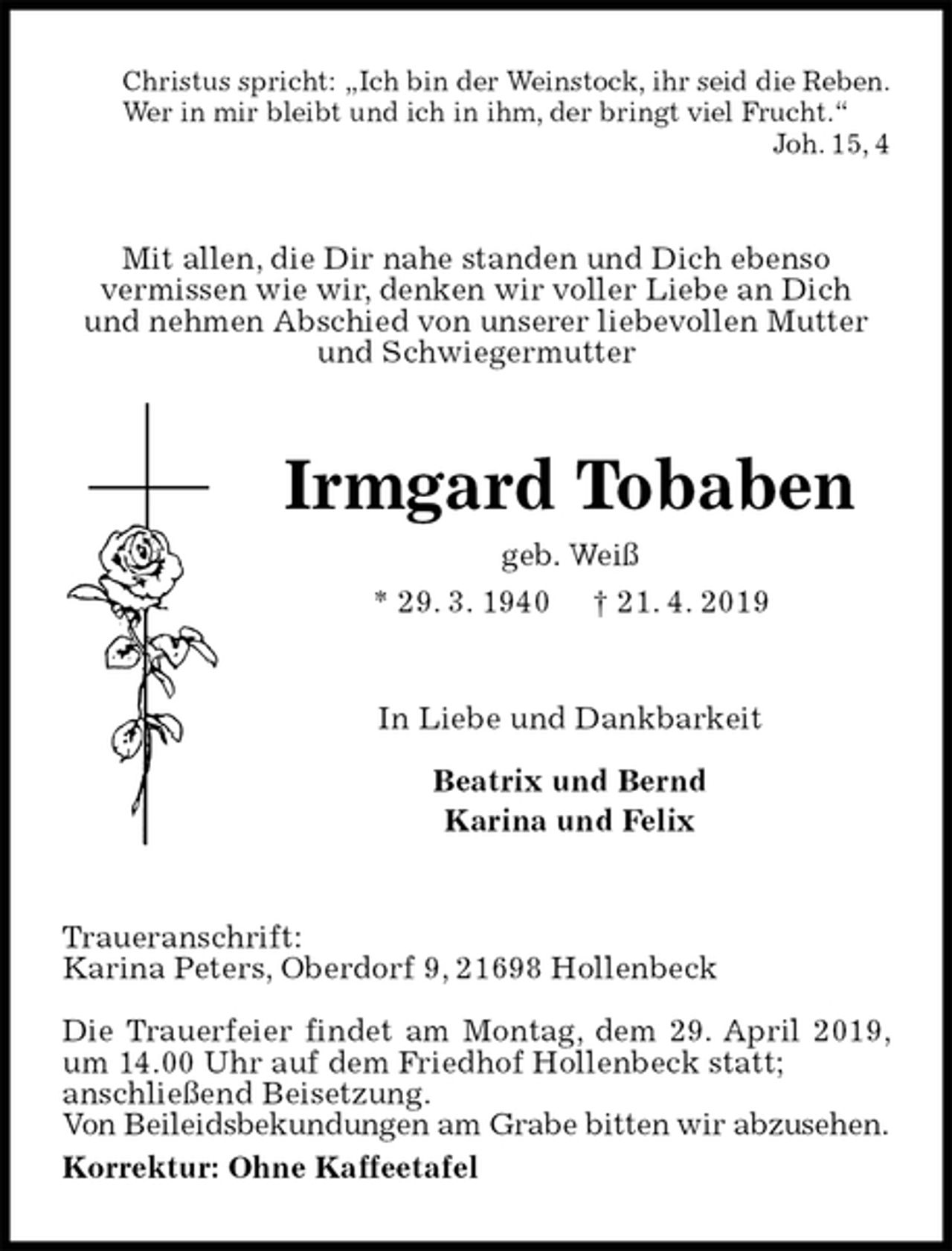 <p>Christus spricht: „Ich bin der Weinstock, ihr seid die Reben.<br />Wer in mir bleibt und ich in ihm, der bringt viel Frucht.“<br />Joh. 15, 4<br />Mit allen, die Dir nahe standen und Dich ebenso<br />vermissen wie wir, denken wir voller Liebe an Dich<br />und nehmen Abschied von unserer liebevollen Mutter und Schwiegermutter<br />Irmgard Tobaben<br />geb. Weiß<br />* 29. 3. 1940 † 21. 4. 2019<br />In Liebe und Dankbarkeit</p><p>Beatrix und Bernd<br />Karina und Felix<br />Traueranschrift:<br />Karina Peters, Oberdorf 9, 21698 Hollenbeck</p><p>Die Trauerfeier findet am Montag, dem 29. April 2019, um 14.00 Uhr auf dem Friedhof Hollenbeck statt;<br />anschließend Beisetzung.<br />Von Beileidsbekundungen am Grabe bitten wir abzusehen.<br />Korrektur: Ohne Kaffeetafel</p>