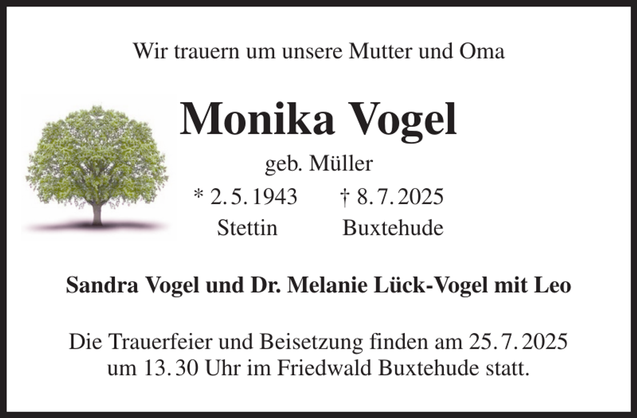 <p>Wir trauern um unsere Mutter und Oma<br />Monika Vogel<br />geb. Müller<br />* 2. 5. 1943 † 8. 7. 2025<br />Stettin Buxtehude<br />Sandra Vogel und Dr. Melanie Lück-Vogel mit Leo<br />Die Trauerfeier und Beisetzung finden am 25. 7. 2025<br />um 13. 30 Uhr im Friedwald Buxtehude statt.</p>
