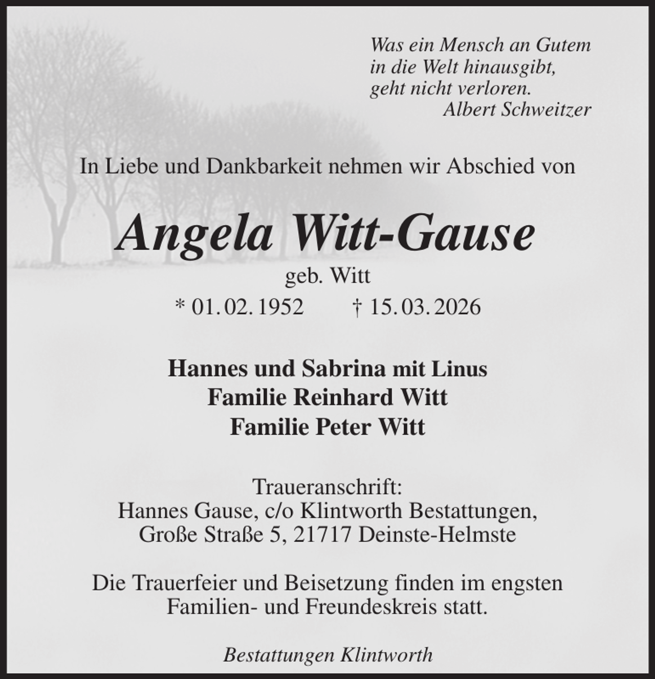 <p>Was ein Mensch an Gutem<br />in die Welt hinausgibt,<br />geht nicht verloren.<br />Albert Schweitzer<br />In Liebe und Dankbarkeit nehmen wir Abschied von<br />Angela Witt-Gause<br />geb. Witt<br />* 01. 02. 1952 † 15. 03. 2026<br />Hannes und Sabrina mit Linus<br />Familie Reinhard Witt<br />Familie Peter Witt<br />Traueranschrift:<br />Hannes Gause, c/o Klintworth Bestattungen,<br />Große Straße 5, 21717 Deinste-Helmste</p><p>Die Trauerfeier und Beisetzung finden im engsten<br />Familien- und Freundeskreis statt.<br />Bestattungen Klintworth</p>