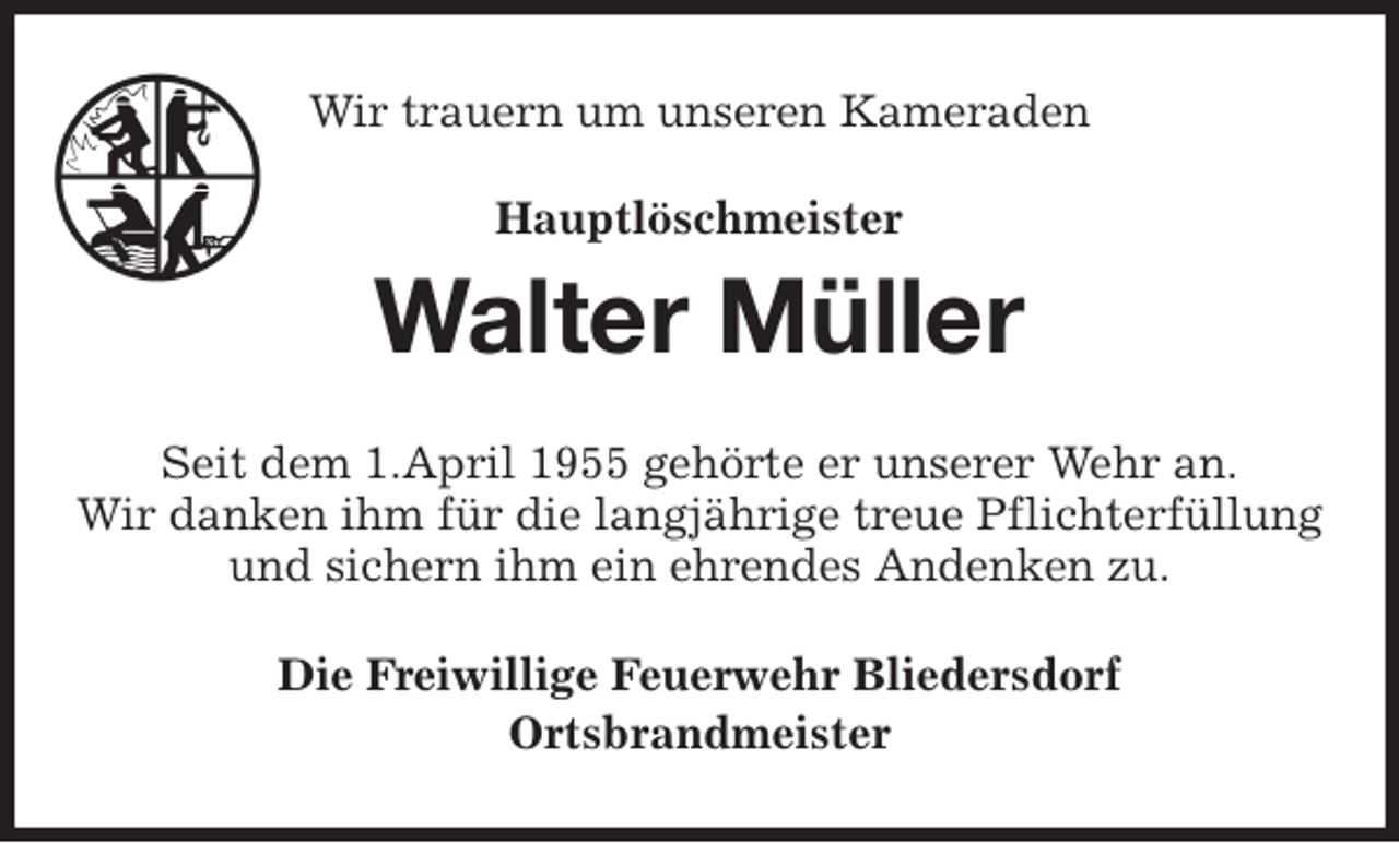<p>Wir trauern um unseren Kameraden<br />Walter Müller<br />Seit dem 1.April 1955 gehörte er unserer Wehr an.<br />Wir danken ihm für die langjährige treue Pflichterfüllung<br />und sichern ihm ein ehrendes Andenken zu.<br />Die Freiwillige Feuerwehr Bliedersdorf<br />Ortsbrandmeister<br />Hauptlöschmeister</p>