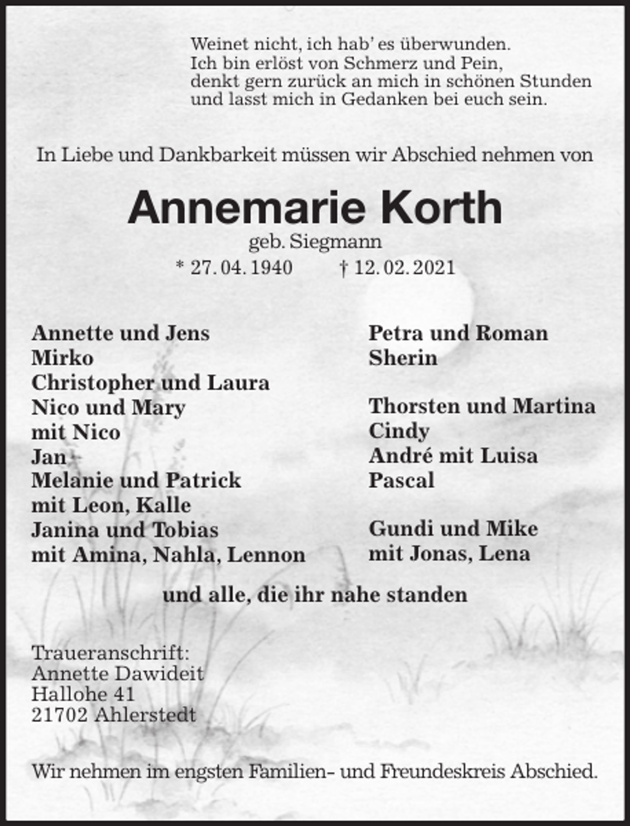 <p>Weinet nicht, ich hab’ es überwunden.<br />Ich bin erlöst von Schmerz und Pein,<br />denkt gern zurück an mich in schönen Stunden<br />und lasst mich in Gedanken bei euch sein.</p>
<p>In Liebe und Dankbarkeit müssen wir Abschied nehmen von</p>
<p>Annemarie Korth<br />geb. Siegmann<br />* 27. 04. 1940 † 12. 02. 2021<br />Annette und Jens<br />Mirko<br />Christopher und Laura<br />Nico und Mary<br />mit Nico<br />Jan<br />Melanie und Patrick<br />mit Leon, Kalle<br />Janina und Tobias<br />mit Amina, Nahla, Lennon<br />Petra und Roman<br />Sherin</p>
<p>Thorsten und Martina<br />Cindy<br />André mit Luisa<br />Pascal</p>
<p>Gundi und Mike<br />mit Jonas, Lena<br />und alle, die ihr nahe standen</p>
<p>Traueranschrift:<br />Annette Dawideit<br />Hallohe 41<br />21702 Ahlerstedt</p>
<p>Wir nehmen im engsten Familien- und Freundeskreis Abschied.</p>
